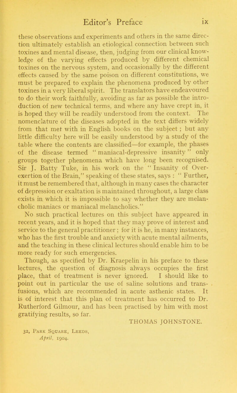 these observations and experiments and others in the same direc- tion ultimately establish an etiological connection between such toxines and mental disease, then, judging from our clinical know- ledge of the varying effects produced by different chemical toxines on the nervous system, and occasionally by the different effects caused by the same poison on different constitutions, we must be prepared to explain the phenomena produced by other toxines in a very liberal spirit. The translators have endeavoured to do their work faithfully, avoiding as far as possible the intro- duction of new technical terms, and where any have crept in, it is hoped they will be readily understood from the context. The nomenclature of the diseases adopted in the text differs widely from that met with in English books on the subject ; but any little difficulty here will be easily understood by a study of the table where the contents are classified—for example, the phases of the disease termed “ maniacal-depressive insanity ” only groups together phenomena which have long been recognised. Sir J. Batty Tuke, in his work on the “ Insanity of Over- exertion of the Brain,” speaking of these states, says : “ Further, it must be remembered that, although in many cases the character of depression or exaltation is maintained throughout, a large class exists in which it is impossible to say whether they are melan- cholic maniacs or maniacal melancholics.” No such practical lectures on this subject have appeared in recent years, and it is hoped that they may prove of interest and service to the general practitioner; for it is he, in many instances, who has the first trouble and anxiety with acute mental ailments, and the teaching in these clinical lectures should enable him to be more ready for such emergencies. Though, as specified by Dr. Kraepelin in his preface to these lectures, the question of diagnosis always occupies the first place, that of treatment is never ignored. I should like to point out in particular the use of saline solutions and trans- fusions, which are recommended in acute asthenic states. It is of interest that this plan of treatment has occurred to Dr. Rutherford Gilmour, and has been practised by him with most gratifying results, so far. THOMAS JOHNSTONE. 32, Park Square, Leeds, April, 1904.