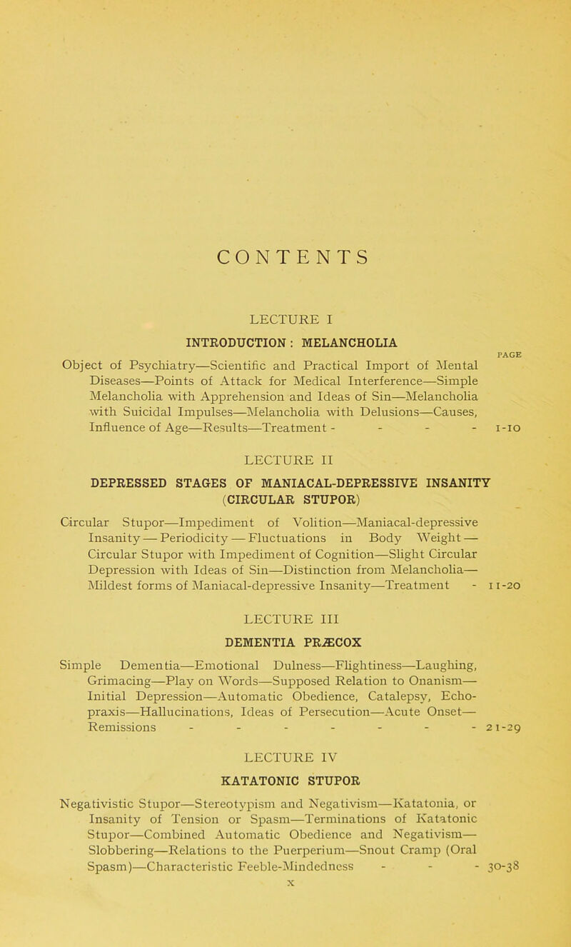 CONTENTS LECTURE I INTRODUCTION : MELANCHOLIA PAGE Object of Psychiatry—Scientific and Practical Import of Mental Diseases—Points of Attack for Medical Interference—Simple Melancholia with Apprehension and Ideas of Sin—Melancholia with Suicidal Impulses—Melancholia with Delusions—Causes, Influence of Age—Results—Treatment- ... i-io LECTURE II DEPRESSED STAGES OF MANIACAL-DEPRESSIVE INSANITY (CIRCULAR STUPOR) Circular Stupor—Impediment of Volition—Maniacal-depressive Insanity — Periodicity — Fluctuations in Body Weight — Circular Stupor with Impediment of Cognition—Slight Circular Depression with Ideas of Sin—Distinction from Melancholia— Mildest forms of Maniacal-depressive Insanity—Treatment - 11-20 LECTURE III DEMENTIA PR-ffiCOX Simple Dementia—Emotional Dulness—Flightiness—Laughing, Grimacing—Play on Words—Supposed Relation to Onanism—- Initial Depression—Automatic Obedience, Catalepsy, Echo- praxis—Hallucinations, Ideas of Persecution—Acute Onset— Remissions ------- 21-29 LECTURE IV KATATONIC STUPOR Negativistic Stupor—Stereotypism and Negativism—Katatonia, or Insanity of Tension or Spasm—Terminations of Katatonic Stupor—Combined Automatic Obedience and Negativism— Slobbering—Relations to the Puerperiunr—Snout Cramp (Oral Spasm)—Characteristic Feeble-Mindedness ... 30-38