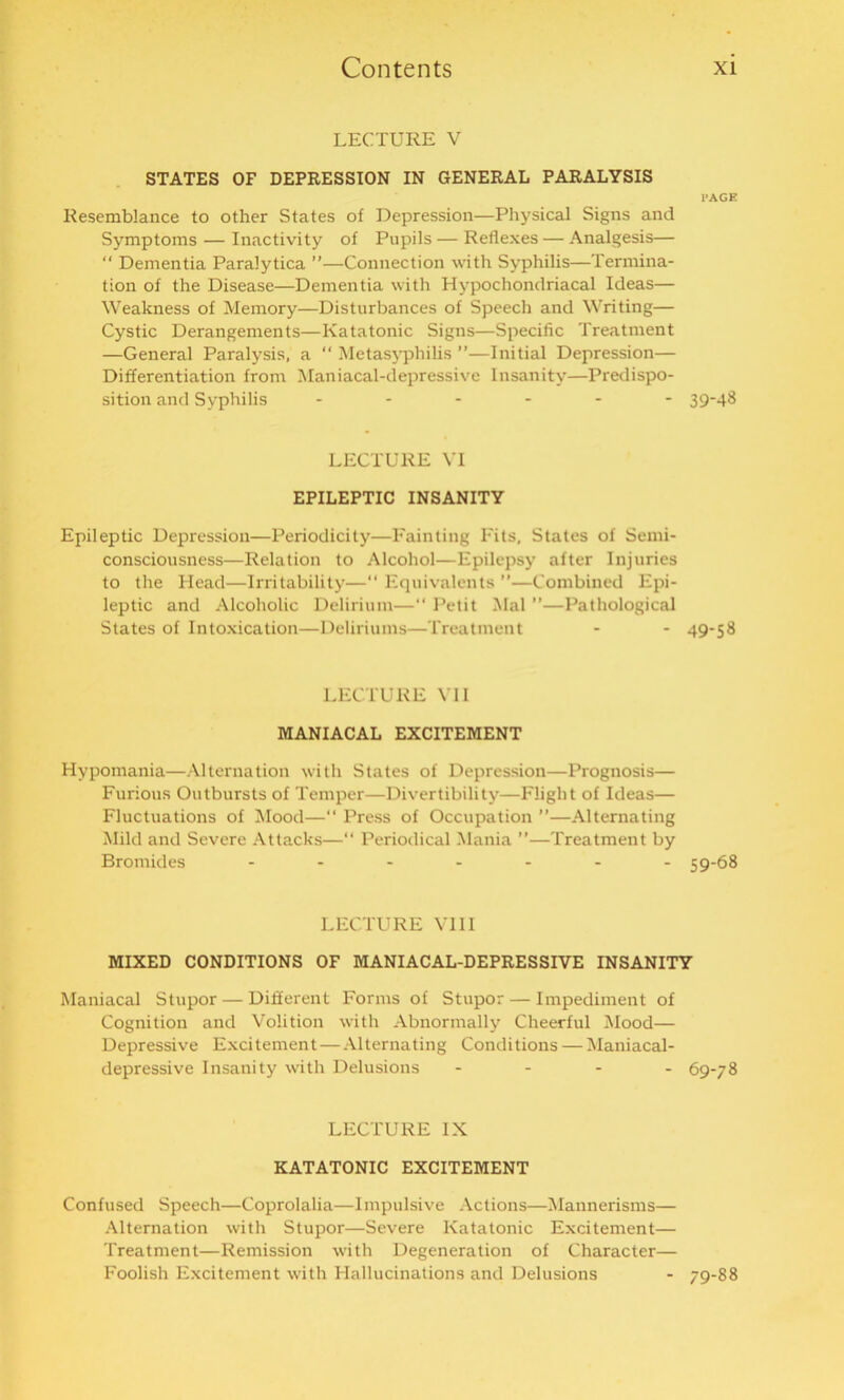 LECTURE V STATES OF DEPRESSION IN GENERAL PARALYSIS PAGE Resemblance to other States of Depression—Physical Signs and Symptoms — Inactivity of Pupils — Reflexes — Analgesis— “ Dementia Paralytica ”—Connection with Syphilis—Termina- tion of the Disease—Dementia with Hypochondriacal Ideas— Weakness of Memory—Disturbances of Speech and Writing— Cystic Derangements—Katatonic Signs—Specific Treatment —General Paralysis, a “ Metasyphilis ”—Initial Depression— Differentiation from Maniacal-depressive Insanity—Predispo- sition and Syphilis ------ 39-48 LECTURE VI EPILEPTIC INSANITY Epileptic Depression—Periodicity—Fainting Fits, States of Semi- consciousness—Relation to Alcohol—Epilepsy after Injuries to the Head—Irritability—“ Equivalents ”—Combined Epi- leptic and Alcoholic Delirium—“ Petit Mai ”—Pathological States of Intoxication—Deliriums—Treatment - - 49-58 LECTURE VII MANIACAL EXCITEMENT Hypomania—Alternation with States of Depression—Prognosis— Furious Outbursts of Temper—Divertibility—Flight of Ideas— Fluctuations of Mood—“ Press of Occupation ”—Alternating Mild and Severe Attacks—“ Periodical Mania ”—Treatment by Bromides ------- 59-68 LECTURE VIII MIXED CONDITIONS OF MANIACAL-DEPRESSIVE INSANITY Maniacal Stupor — Different Forms of Stupor — Impediment of Cognition and Volition with Abnormally Cheerful Mood— Depressive Excitement — Alternating Conditions — Maniacal- depressive Insanity with Delusions - - - - 69-78 LECTURE IX KATATONIC EXCITEMENT Confused Speech—Coprolalia—Impulsive Actions—Mannerisms— Alternation with Stupor—Severe Katatonic Excitement— Treatment—Remission with Degeneration of Character— Foolish Excitement with Hallucinations and Delusions - 79-88