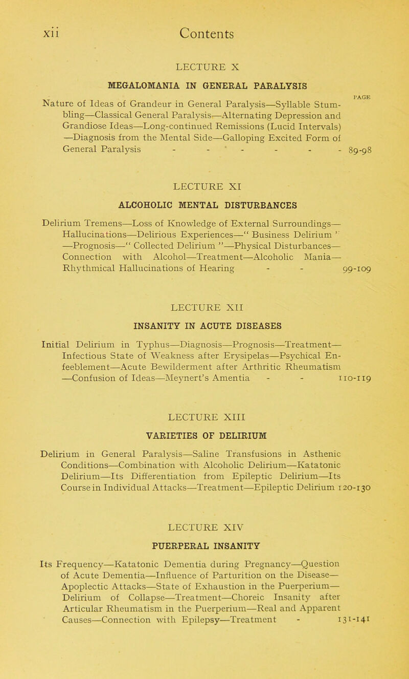 LECTURE X MEGALOMANIA IN GENERAL PARALYSIS l'AGE 89-98 Nature of Ideas of Grandeur in General Paralysis—Syllable Stum- bling—Classical General Paralysis—Alternating Depression and Grandiose Ideas—Long-continued Remissions (Lucid Intervals) —Diagnosis from the Mental Side—Galloping Excited Form of General Paralysis - - - - LECTURE XI ALCOHOLIC MENTAL DISTURBANCES Delirium Tremens—Loss of Knowledge of External Surroundings— Hallucinations—Delirious Experiences—“ Business Delirium ’ —Prognosis—“ Collected Delirium ”—Physical Disturbances— Connection with Alcohol—Treatment—Alcoholic Mania- Rhythmical Hallucinations of Hearing - - 99-109 LECTURE XII INSANITY IN ACUTE DISEASES Initial Delirium in Typhus—Diagnosis—Prognosis—Treatment— Infectious State of Weakness after Erysipelas—Psychical En- feeblement—Acute Bewilderment after Arthritic Rheumatism —Confusion of Ideas—Meynert’s Amentia - - 110-119 LECTURE XIII VARIETIES OF DELIRIUM Delirium in General Paralysis—Saline Transfusions in Asthenic Conditions—Combination with Alcoholic Delirium—Katatonic Delirium—Its Differentiation from Epileptic Delirium—Its Course in Individual Attacks—Treatment—Epileptic Delirium 120-130 LECTURE XIV PUERPERAL INSANITY Its Frequency—Katatonic Dementia during Pregnancy—Question of Acute Dementia—Influence of Parturition on the Disease— Apoplectic Attacks—State of Exhaustion in the Puerperium— Delirium of Collapse—Treatment—Choreic Insanity after Articular Rheumatism in the Puerperium—Real and Apparent Causes—Connection with Epilepsy—Treatment - 131-141