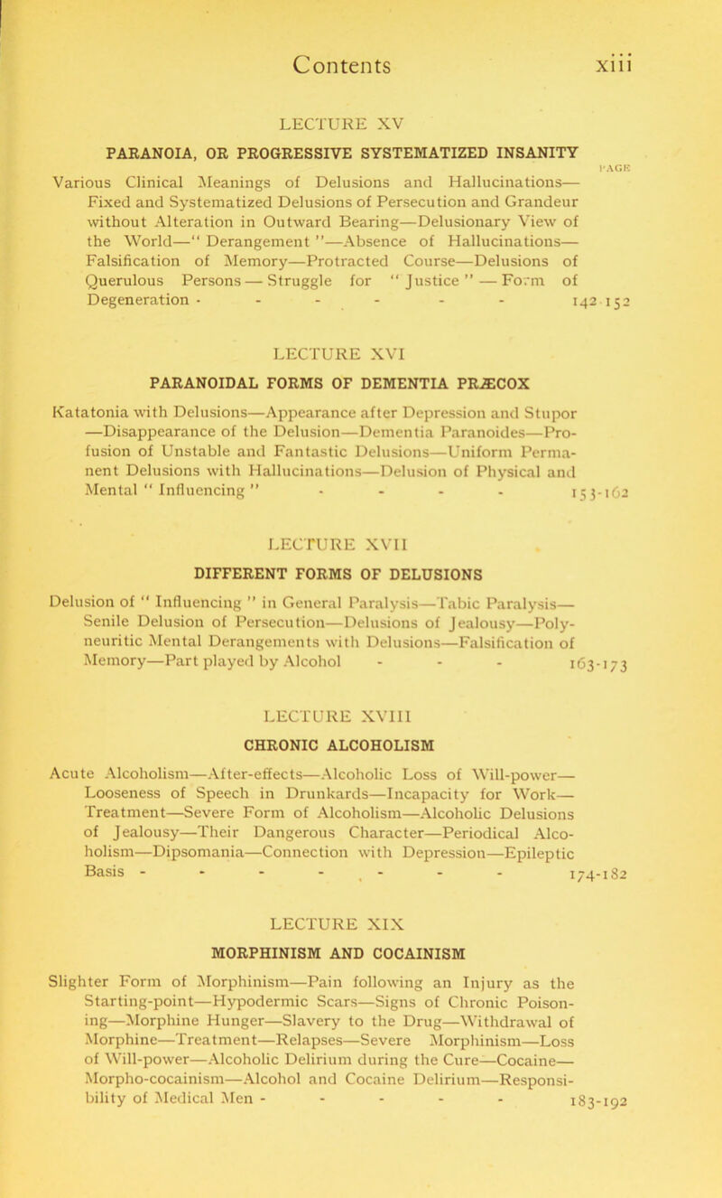 LECTURE XV PARANOIA, OR PROGRESSIVE SYSTEMATIZED INSANITY l'AGB Various Clinical Meanings of Delusions and Hallucinations— Fixed and Systematized Delusions of Persecution and Grandeur without Alteration in Outward Bearing—Delusionary View of the World—“ Derangement ”—Absence of Hallucinations— Falsification of Memory—Protracted Course—Delusions of Querulous Persons — Struggle for “Justice”—Form of Degeneration - - - - - - 142 152 LECTURE XVI PARANOIDAL FORMS OF DEMENTIA PR^COX Katatonia with Delusions—Appearance after Depression and Stupor —Disappearance of the Delusion—Dementia Paranoides—Pro- fusion of Unstable and Fantastic Delusions—Uniform Perma- nent Delusions with Hallucinations—Delusion of Physical and Mental “ Influencing ” .... 153-162 LECTURE XVII DIFFERENT FORMS OF DELUSIONS Delusion of “ Influencing ” in General Paralysis—Tabic Paralysis— Senile Delusion of Persecution—Delusions of Jealousy—Poly- neuritic Mental Derangements with Delusions—Falsification of Memory—Part played by Alcohol - - - 163-173 LECTURE XVII1 CHRONIC ALCOHOLISM Acute Alcoholism—After-effects—Alcoholic Loss of Will-power— Looseness of Speech in Drunkards—Incapacity for Work— Treatment—Severe Form of Alcoholism—Alcoholic Delusions of Jealousy—Their Dangerous Character—Periodical Alco- holism—Dipsomania—Connection with Depression—Epileptic LECTURE XIX MORPHINISM AND COCAINISM Slighter Form of Morphinism—Pain following an Injury as the Starting-point—Hypodermic Scars—Signs of Chronic Poison- ing—Morphine Hunger—Slavery to the Drug—Withdrawal of Morphine—Treatment—Relapses—Severe Morphinism—Loss of Will-power—Alcoholic Delirium during the Cure—Cocaine— Morpho-cocainism—Alcohol and Cocaine Delirium—Responsi- bility of Medical Men ----- 183-192