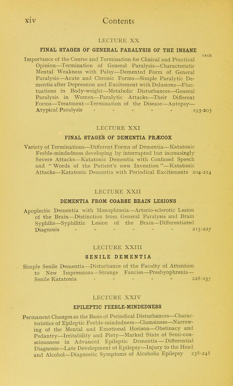 LECTURE XX FINAL STAGES OF GENERAL PARALYSIS OF THE INSANE I'AGE Importance of the Course and Termination for Clinical and Practical Opinion—Termination of General Paralysis—Characteristic Mental Weakness with Palsy—Demented Form of General Paralysis—Acute and Chronic Forms—Simple Paralytic De- mentia after Depression and Excitement with Delusions—Fluc- tuations in Body-weight—Metabolic Disturbances—General Paralysis in Women—Paralytic Attacks—Their Different Forms—Treatment—Termination of the Disease—Autopsy— Atypical Paralysis - 193-203 LECTURE XXI FINAL STAGES OF DEMENTIA PR^COX Variety of Terminations—Different Forms of Dementia—Katatonic Feeble-mindedness developing by interrupted but increasingly Severe Attacks—Katatonic Dementia with Confused Speech and “ Words of the Patient’s own Invention ”—Katatonic Attacks—Katatonic Dementia with Periodical Excitements 204-214 LECTURE XXII DEMENTIA FROM COARSE BRAIN LESIONS Apoplectic Dementia with Monophrasia—Arterio-sclerotic Lesion of the Brain—Distinction from General Paralysis and Brain Syphilis—Syphilitic Lesion of the Brain—Differentiated Diagnosis ------ 215-227 LECTURE XXIII SENILE DEMENTIA Simple Senile Dementia—Disturbance of the Faculty of Attention to New Impressions—Strange Fancies—Presbyophrenia— Senile Katatonia ----- 228-237 LECTURE XXIV EPILEPTIC FEEBLE-MINDEDNESS Permanent Changes as the Basis of Periodical Disturbances—Charac- teristics of Epileptic Feeble-mindedness—Clumsiness—Narrow- ing of the Mental and Emotional Horizon—Obstinacy and Pedantry—Irritability and Piety—Marked State of Semi-con- sciousness in Advanced Epileptic Dementia — Differential Diagnosis—Late Development of Epilepsy—Injury to the Head and Alcohol—Diagnostic Symptoms of Alcoholic Epilepsy 238-248