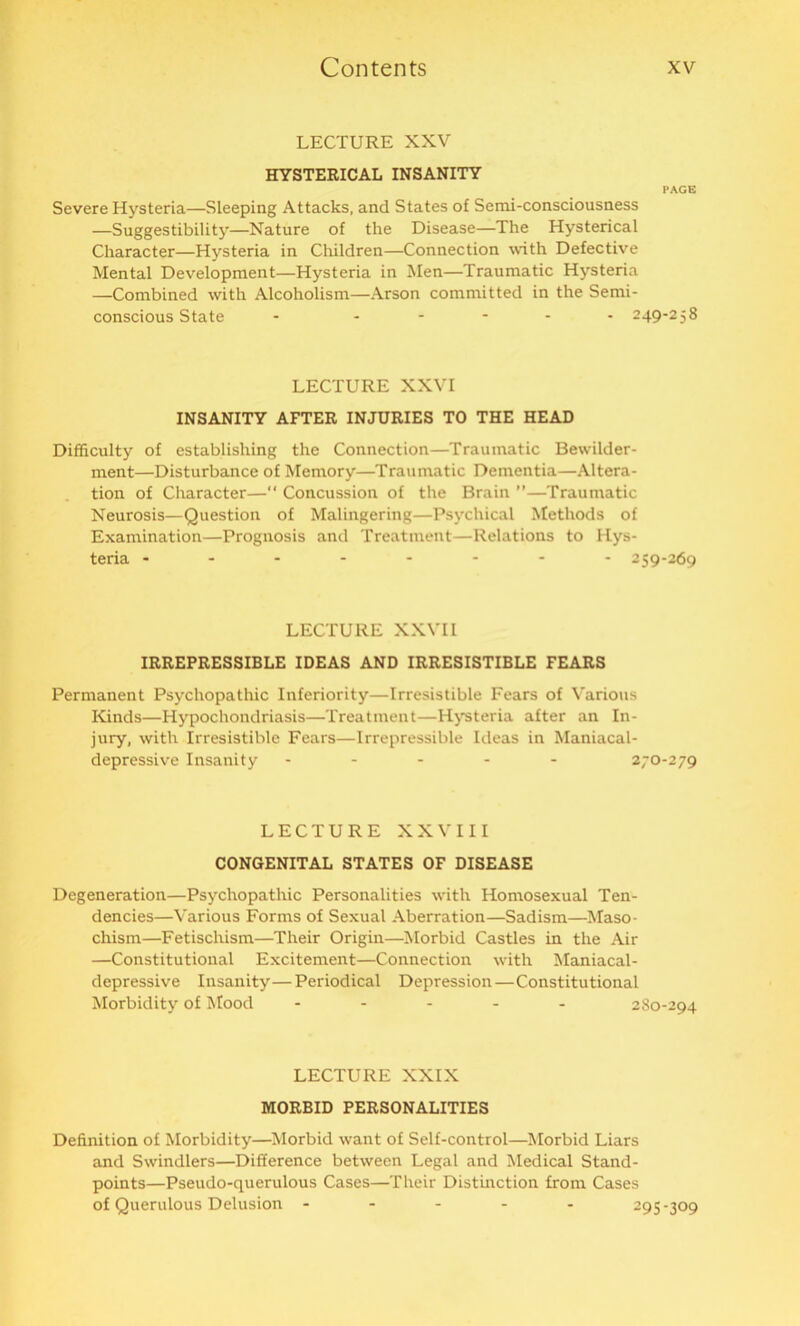 LECTURE XXV HYSTERICAL INSANITY PAGE Severe Hysteria—Sleeping Attacks, and States ot Serai-consciousness —Suggestibility—Nature of the Disease—The Hysterical Character—Hysteria in Children—Connection with Defective Mental Development—Hysteria in Men—Traumatic Hysteria —Combined with Alcoholism—Arson committed in the Semi- conscious State - ..... 249-258 LECTURE XXVI INSANITY AFTER INJURIES TO THE HEAD Difficulty of establishing the Connection—Traumatic Bewilder- ment—Disturbance of Memory—Traumatic Dementia—Altera- tion of Character—“ Concussion of the Brain ”—Traumatic Neurosis—Question of Malingering—Psychical Methods of Examination—Prognosis and Treatment—Relations to Hys- teria -------- 259-269 LECTURE XXVII IRREPRESSIBLE IDEAS AND IRRESISTIBLE FEARS Permanent Psychopathic Inferiority—Irresistible Fears of Various Kinds—Hypochondriasis—Treatment—Hysteria after an In- jury, with Irresistible Fears—Irrepressible Ideas in Maniacal- depressive Insanity ----- 270-279 LECTURE XXVIII CONGENITAL STATES OF DISEASE Degeneration—Psychopathic Personalities with Homosexual Ten- dencies—Various Forms of Sexual Aberration—Sadism—Maso- chism—Fetisclxism—Their Origin—Morbid Castles in the Air —Constitutional Excitement—Connection with Maniacal- depressive Insanity—Periodical Depression—Constitutional Morbidity of Mood ----- 280-294 LECTURE XXIX MORBID PERSONALITIES Definition of Morbidity—Morbid want of Self-control—Morbid Liars and Swindlers—Difference between Legal and Medical Stand- points—Pseudo-querulous Cases—Their Distinction from Cases of Querulous Delusion ----- 295-309