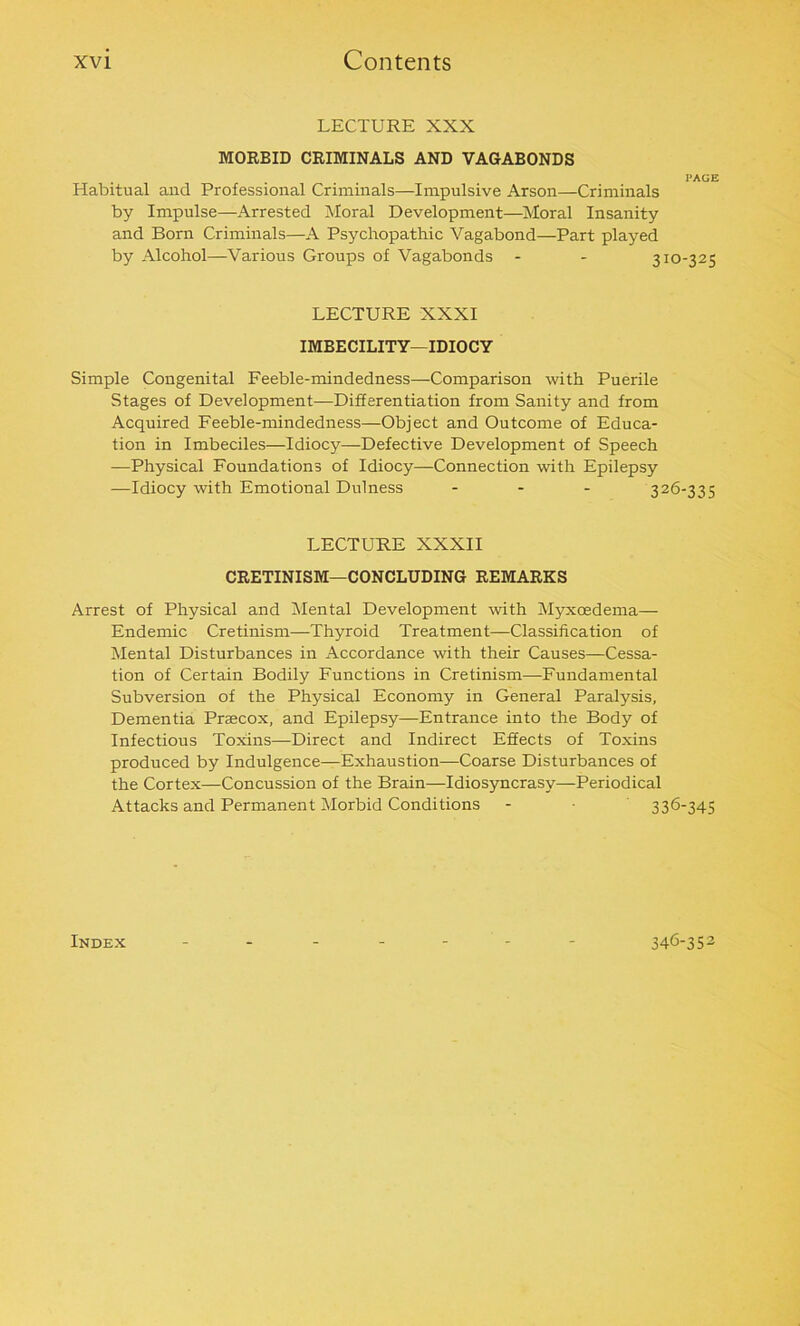 LECTURE XXX MORBID CRIMINALS AND VAGABONDS PAGE Habitual and Professional Criminals—Impulsive Arson—Criminals by Impulse—Arrested Moral Development—Moral Insanity and Born Criminals—A Psychopathic Vagabond—Part played by Alcohol—Various Groups of Vagabonds - - 310-325 LECTURE XXXI IMBECILITY—IDIOCY Simple Congenital Feeble-mindedness—Comparison with Puerile Stages of Development—Differentiation from Sanity and from Acquired Feeble-mindedness—Object and Outcome of Educa- tion in Imbeciles—Idiocy—Defective Development of Speech —Physical Foundations of Idiocy—Connection with Epilepsy —Idiocy with Emotional Dulness - 326-335 LECTURE XXXII CRETINISM—CONCLUDING REMARKS Arrest of Physical and Mental Development with Myxoedema— Endemic Cretinism—Thyroid Treatment—Classification of Mental Disturbances in Accordance with their Causes—Cessa- tion of Certain Bodily Functions in Cretinism—Fundamental Subversion of the Physical Economy in General Paralysis, Dementia Prascox, and Epilepsy—Entrance into the Body of Infectious Toxins—Direct and Indirect Effects of Toxins produced by Indulgence—Exhaustion—Coarse Disturbances of the Cortex—Concussion of the Brain—Idiosyncrasy—Periodical Attacks and Permanent Morbid Conditions - • 336-345 Index 346-352