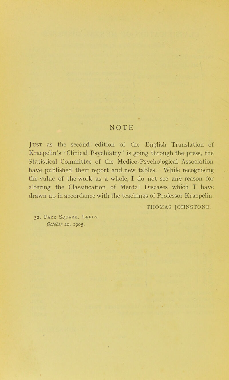 NOTE Just as the second edition of the English Translation of Kraepelin’s ‘ Clinical Psychiatry’ is going through the press, the Statistical Committee of the Medico-Psychological Association have published their report and new tables. While recognising the value of the work as a whole, I do not see any reason for altering the Classification of Mental Diseases which I. have drawn up in accordance with the teachings of Professor Kraepelin. THOMAS JOHNSTONE 32, Park Square, Leeds. October 20, 1905.