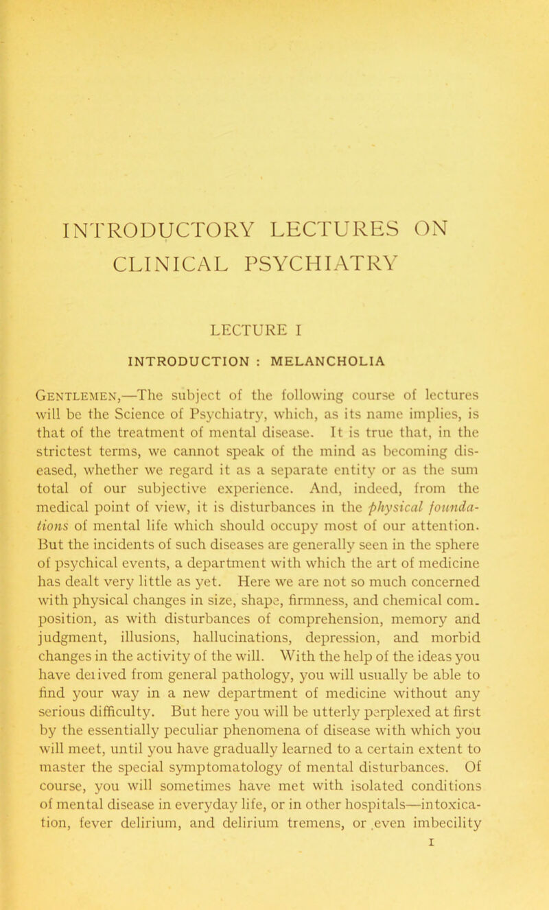 INTRODUCTORY LECTURES ON CLINICAL PSYCHIATRY LECTURE I INTRODUCTION : MELANCHOLIA Gentlemen,—The subject of the following course of lectures will be the Science of Psychiatry, which, as its name implies, is that of the treatment of mental disease. It is true that, in the strictest terms, we cannot speak of the mind as becoming dis- eased, whether we regard it as a separate entity or as the sum total of our subjective experience. And, indeed, from the medical point of view, it is disturbances in the physical founda- tions of mental life which should occupy most of our attention. But the incidents of such diseases are generally seen in the sphere of psychical events, a department with which the art of medicine has dealt very little as yet. Here we are not so much concerned with physical changes in size, shape, firmness, and chemical com. position, as with disturbances of comprehension, memory and judgment, illusions, hallucinations, depression, and morbid changes in the activity of the will. With the help of the ideas you have deiived from general pathology, you will usually be able to find your way in a new department of medicine without any serious difficulty. But here you will be utterly perplexed at first by the essentially peculiar phenomena of disease with which you will meet, until you have gradually learned to a certain extent to master the special symptomatology of mental disturbances. Of course, you will sometimes have met with isolated conditions of mental disease in everyday life, or in other hospitals—intoxica- tion, fever delirium, and delirium tremens, or even imbecility