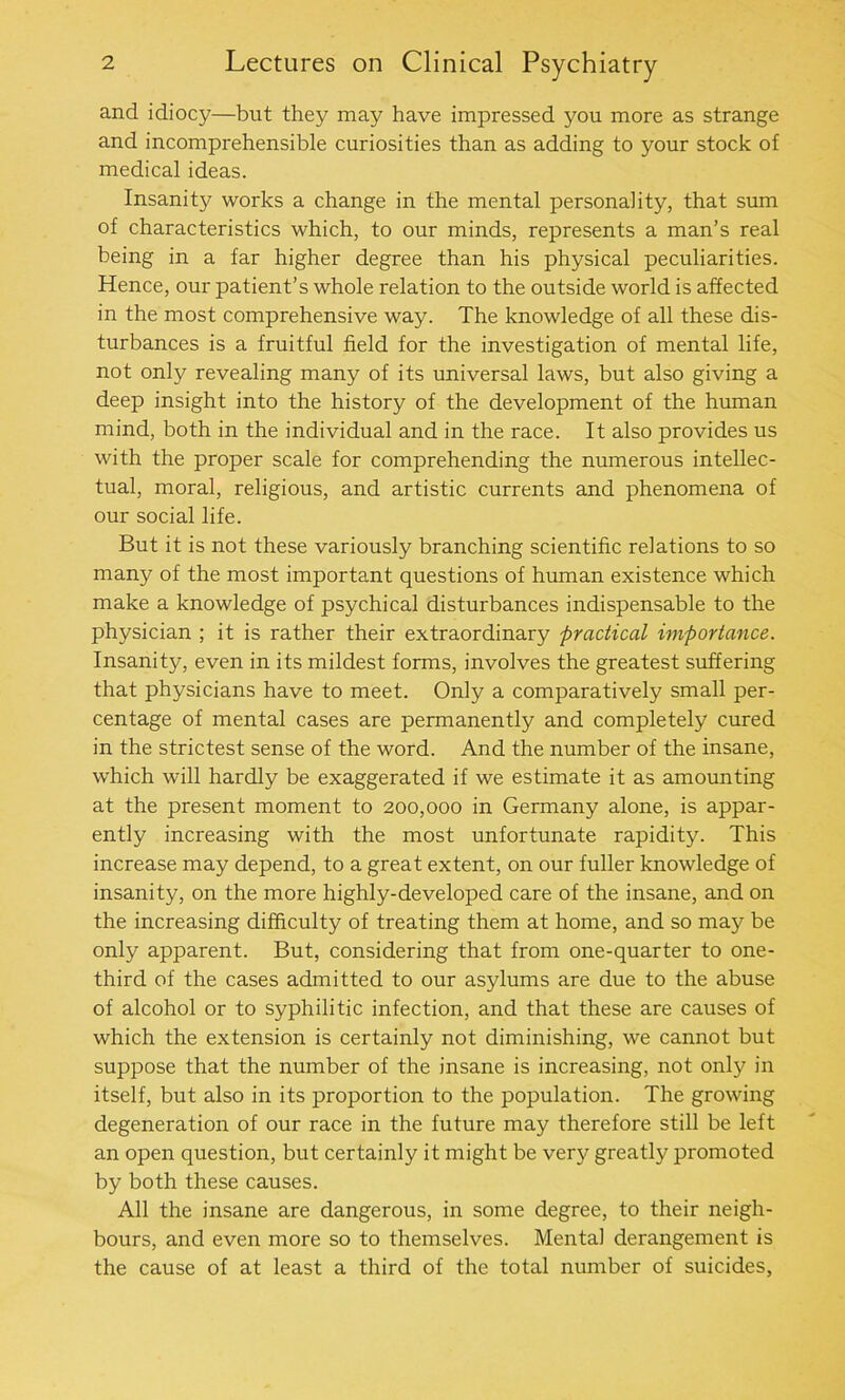 and idiocy—but they may have impressed you more as strange and incomprehensible curiosities than as adding to your stock of medical ideas. Insan^ works a change in the mental personality, that sum of characteristics which, to our minds, represents a man’s real being in a far higher degree than his physical peculiarities. Hence, our patient’s whole relation to the outside world is affected in the most comprehensive way. The knowledge of all these dis- turbances is a fruitful field for the investigation of mental life, not only revealing many of its universal laws, but also giving a deep insight into the history of the development of the human mind, both in the individual and in the race. It also provides us with the proper scale for comprehending the numerous intellec- tual, moral, religious, and artistic currents and phenomena of our social life. But it is not these variously branching scientific relations to so many of the most important questions of human existence which make a knowledge of psychical disturbances indispensable to the physician ; it is rather their extraordinary practical importance. Insanity, even in its mildest forms, involves the greatest suffering that physicians have to meet. Only a comparatively small per- centage of mental cases are permanently and completely cured in the strictest sense of the word. And the number of the insane, which will hardly be exaggerated if we estimate it as amounting at the present moment to 200,000 in Germany alone, is appar- ently increasing with the most unfortunate rapidity. This increase may depend, to a great extent, on our fuller knowledge of insanity, on the more highly-developed care of the insane, and on the increasing difficulty of treating them at home, and so may be only apparent. But, considering that from one-quarter to one- third of the cases admitted to our asylums are due to the abuse of alcohol or to syphilitic infection, and that these are causes of which the extension is certainly not diminishing, we cannot but suppose that the number of the insane is increasing, not only in itself, but also in its proportion to the population. The growing degeneration of our race in the future may therefore still be left an open question, but certainly it might be very greatly promoted by both these causes. All the insane are dangerous, in some degree, to their neigh- bours, and even more so to themselves. Mental derangement is the cause of at least a third of the total number of suicides,