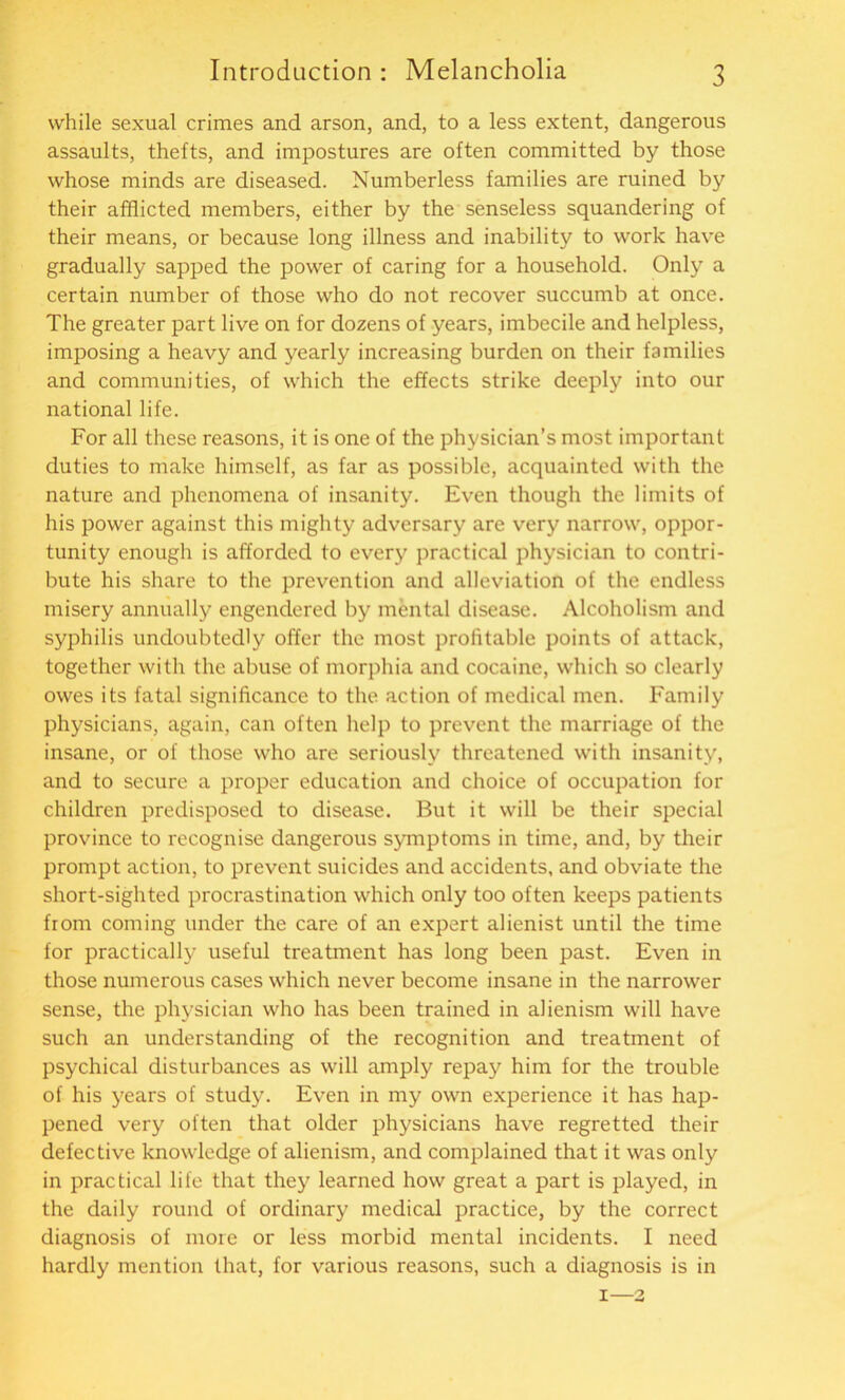 while sexual crimes and arson, and, to a less extent, dangerous assaults, thefts, and impostures are often committed by those whose minds are diseased. Numberless families are ruined by their afflicted members, either by the senseless squandering of their means, or because long illness and inability to work have gradually sapped the power of caring for a household. Only a certain number of those who do not recover succumb at once. The greater part live on for dozens of years, imbecile and helpless, imposing a heavy and yearly increasing burden on their families and communities, of which the effects strike deeply into our national life. For all these reasons, it is one of the physician’s most important duties to make himself, as far as possible, acquainted with the nature and phenomena of insanity. Even though the limits of his power against this mighty adversary are very narrow, oppor- tunity enough is afforded to every practical physician to contri- bute his share to the prevention and alleviation of the endless misery annually engendered by mental disease. Alcoholism and syphilis undoubtedly offer the most profitable points of attack, together with the abuse of morphia and cocaine, which so clearly owes its fatal significance to the action of medical men. Family physicians, again, can often help to prevent the marriage of the insane, or of those who are seriously threatened with insanity, and to secure a proper education and choice of occupation for children predisposed to disease. But it will be their special province to recognise dangerous symptoms in time, and, by their prompt action, to prevent suicides and accidents, and obviate the short-sighted procrastination which only too often keeps patients from coming under the care of an expert alienist until the time for practically useful treatment has long been past. Even in those numerous cases which never become insane in the narrower sense, the physician who has been trained in alienism will have such an understanding of the recognition and treatment of psychical disturbances as will amply repay him for the trouble of his years of study. Even in my own experience it has hap- pened very often that older physicians have regretted their defective knowledge of alienism, and complained that it was only in practical life that they learned how great a part is played, in the daily round of ordinary medical practice, by the correct diagnosis of more or less morbid mental incidents. I need hardly mention that, for various reasons, such a diagnosis is in i—2