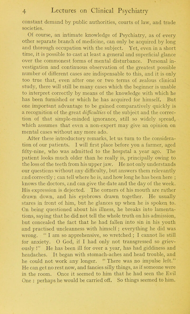 constant demand by public authorities, courts of law, and trade societies. Of course, an intimate knowledge of Psychiatry, as of every other separate branch of medicine, can only be acquired by long and thorough occupation with the subject. Yet, even in a short time, it is possible to cast at least a general and superficial glance over the commonest forms of mental disturbance. Personal in- vestigation and continuous observation of the greatest possible number of different cases are indispensable to this, and it is only too true that, even after one or two terms of zealous clinical study, there will still be many cases which the beginner is unable to interpret correctly by means of the knowledge with which he has been furnished or which he has acquired for himself. But one important advantage to be gained comparatively quickly is a recognition of the great difficulties of the subject and the correc- tion of that simple-minded ignorance, still so widely spread, which assumes that even a non-expert may give an opinion on mental cases without any more ado. After these introductory remarks, let us turn to the considera- tion of our patients. I will first place before you a farmer, aged fifty-nine, who was admitted to the hospital a year ago. The patient looks much older than he really is, principally owing to the loss of the teeth from his upper jaw. He not only understands our questions without any difficulty, but answers them relevantly and correctly ; can tell where he is, and how long he has been here ; knows the doctors, and can give the date and the day of the week. His expression is dejected. The corners of his mouth are rather drawn down, and his eyebrows drawn together. He usually stares in front of him, but he glances up when he is spoken to. On being questioned about his illness, he breaks into lamenta- tions, saying that he did not tell the whole truth on his admission, but concealed the fact that he had fallen into sin in his youth and practised uncleanness with himself ; everything he did was wrong. “ I am so apprehensive, so wretched ; I cannot lie still for anxiety. O God, if I had only not transgressed so griev- ously !” He has been ill for over a year, has had giddiness and headaches. It began with stomach-aches and head trouble, and he could not work any longer. “ There was no impulse left.” He can get no rest now, and fancies silly things, as if someone were in the room. Once it seemed to him that he had seen the Evil One : perhaps he would be carried off. So things seemed to him.