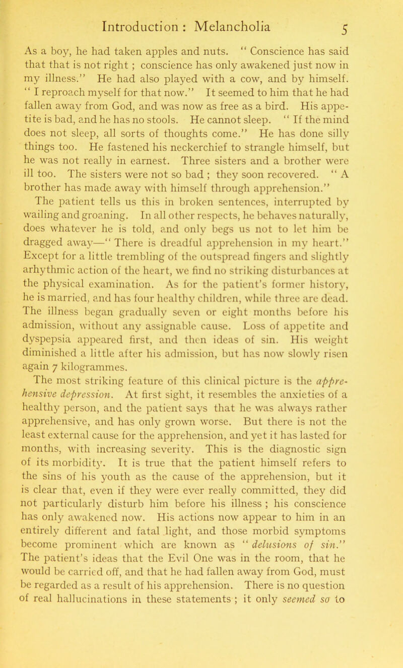 As a boy, he had taken apples and nuts. “ Conscience has said that that is not right ; conscience has only awakened just now in my illness.” He had also played with a cow, and by himself. “ I reproach myself for that now.” It seemed to him that he had fallen away from God, and was now as free as a bird. His appe- tite is bad, and he has no stools. He cannot sleep. “ If the mind does not sleep, all sorts of thoughts come.” He has done silly things too. He fastened his neckerchief to strangle himself, but he was not really in earnest. Three sisters and a brother were ill too. The sisters were not so bad ; they soon recovered. “ A brother has made away with himself through apprehension.” The patient tells us this in broken sentences, interrupted by wailing and groaning. In all other respects, he behaves naturally, does whatever he is told, and only begs us not to let him be dragged away—“ There is dreadful apprehension in my heart.” Except for a little trembling of the outspread fingers and slightly arhythmic action of the heart, we find no striking disturbances at the physical examination. As for the patient’s former history, he is married, and has four healthy children, while three are dead. The illness began gradually seven or eight months before his admission, without any assignable cause. Loss of appetite and dyspepsia appeared first, and then ideas of sin. His weight diminished a little after his admission, but has now slowly risen again 7 kilogrammes. The most striking feature of this clinical picture is the appre- hensive depression. At first sight, it resembles the anxieties of a healthy person, and the patient says that he was always rather apprehensive, and has only grown worse. But there is not the least external cause for the apprehension, and yet it has lasted for months, with increasing severity. This is the diagnostic sign of its morbidity. It is true that the patient himself refers to the sins of his youth as the cause of the apprehension, but it is clear that, even if they were ever really committed, they did not particularly disturb him before his illness ; his conscience has only awakened now. His actions now appear to him in an entirely different and fatal light, and those morbid symptoms become prominent which are known as “ delusions of sin.” The patient’s ideas that the Evil One was in the room, that he would be carried off, and that he had fallen away from God, must be regarded as a result of his apprehension. There is no question of real hallucinations in these statements ; it only seemed so to