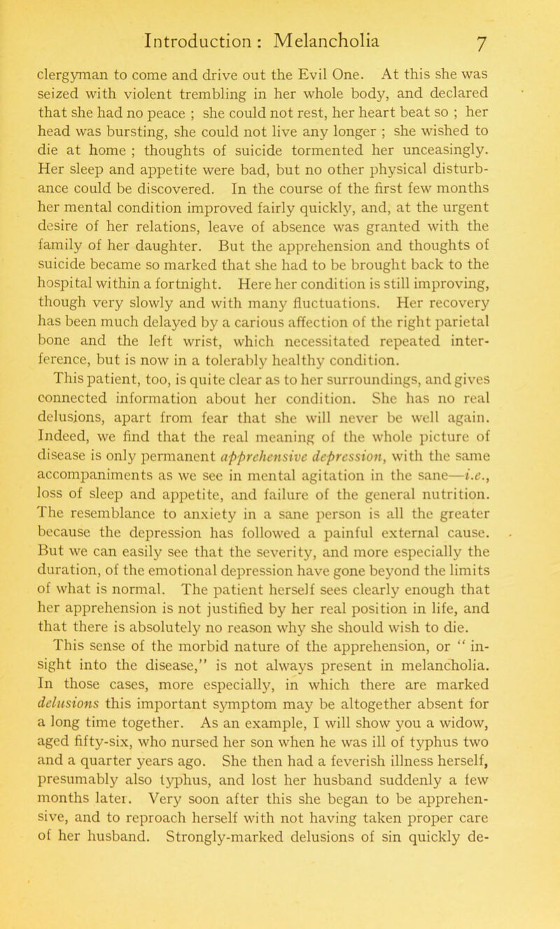 clergyman to come and drive out the Evil One. At this she was seized with violent trembling in her whole body, and declared that she had no peace ; she could not rest, her heart beat so ; her head was bursting, she could not live any longer ; she wished to die at home ; thoughts of suicide tormented her unceasingly. Her sleep and appetite were bad, but no other physical disturb- ance could be discovered. In the course of the first few months her mental condition improved fairly quickly, and, at the urgent desire of her relations, leave of absence was granted with the family of her daughter. But the apprehension and thoughts of suicide became so marked that she had to be brought back to the hospital within a fortnight. Here her condition is still improving, though very slowly and with many fluctuations. Her recovery has been much delayed by a carious affection of the right parietal bone and the left wrist, which necessitated repeated inter- ference, but is now in a tolerably healthy condition. This patient, too, is quite clear as to her surroundings, and gives connected information about her condition. She has no real delusions, apart from fear that she will never be well again. Indeed, we find that the real meaning of the whole picture of disease is only permanent apprehensive depression, with the same accompaniments as we see in mental agitation in the sane—i.e., loss of sleep and appetite, and failure of the general nutrition. The resemblance to anxiety in a sane person is all the greater because the depression has followed a painful external cause. But we can easily see that the severity, and more especially the duration, of the emotional depression have gone beyond the limits of what is normal. The patient herself sees clearly enough that her apprehension is not justified by her real position in life, and that there is absolutely no reason why she should wish to die. This sense of the morbid nature of the apprehension, or “ in- sight into the disease,” is not always present in melancholia. In those cases, more especially, in which there are marked delusions this important symptom may be altogether absent for a long time together. As an example, I will show you a widow, aged fifty-six, who nursed her son when he was ill of typhus two and a quarter years ago. She then had a feverish illness herself, presumably also typhus, and lost her husband suddenly a few months later. Very soon after this she began to be apprehen- sive, and to reproach herself with not having taken proper care of her husband. Strongly-marked delusions of sin quickly de-
