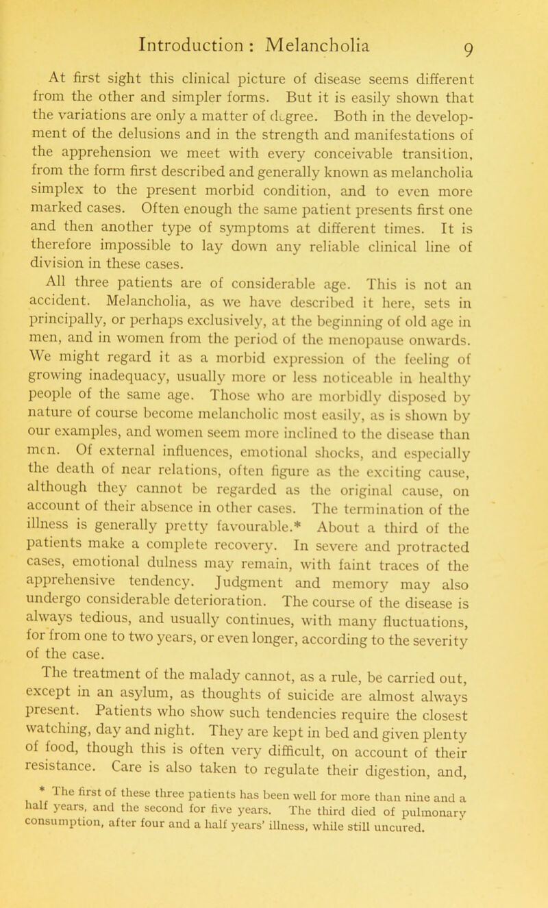 At first sight this clinical picture of disease seems different from the other and simpler forms. But it is easily shown that the variations are only a matter of degree. Both in the develop- ment of the delusions and in the strength and manifestations of the apprehension we meet with every conceivable transition, from the form first described and generally known as melancholia simplex to the present morbid condition, and to even more marked cases. Often enough the same patient presents first one and then another type of symptoms at different times. It is therefore impossible to lay down any reliable clinical line of division in these cases. All three patients are of considerable age. This is not an accident. Melancholia, as we have described it here, sets in principally, or perhaps exclusively, at the beginning of old age in men, and in women from the period of the menopause onwards. We might regard it as a morbid expression of the feeling of growing inadequacy, usually more or less noticeable in healthy people of the same age. Those who are morbidly disposed by nature of course become melancholic most easily, as is shown by our examples, and women seem more inclined to the disease than men. Of external influences, emotional shocks, and especially the death of near relations, often figure as the exciting cause, although they cannot be regarded as the original cause, on account of their absence in other cases. The termination of the illness is generally pretty favourable.* About a third of the patients make a complete recovery. In severe and protracted cases, emotional dulness may remain, with faint traces of the apprehensive tendency. Judgment and memory may also undergo considerable deterioration. The course of the disease is always tedious, and usually continues, with many fluctuations, for from one to two years, or even longer, according to the severity of the case. The treatment of the malady cannot, as a rule, be carried out, except in an asylum, as thoughts of suicide are almost always present. Patients who show such tendencies require the closest watching, day and night. 1 hey are kept in bed and given plenty of food, though this is often very difficult, on account of their resistance. Care is also taken to regulate their digestion, and, * 1 he first of these three patients has been well for more than nine and a half years, and the second for five years. The third died of pulmonary consumption, after four and a half years’ illness, while still uncured.