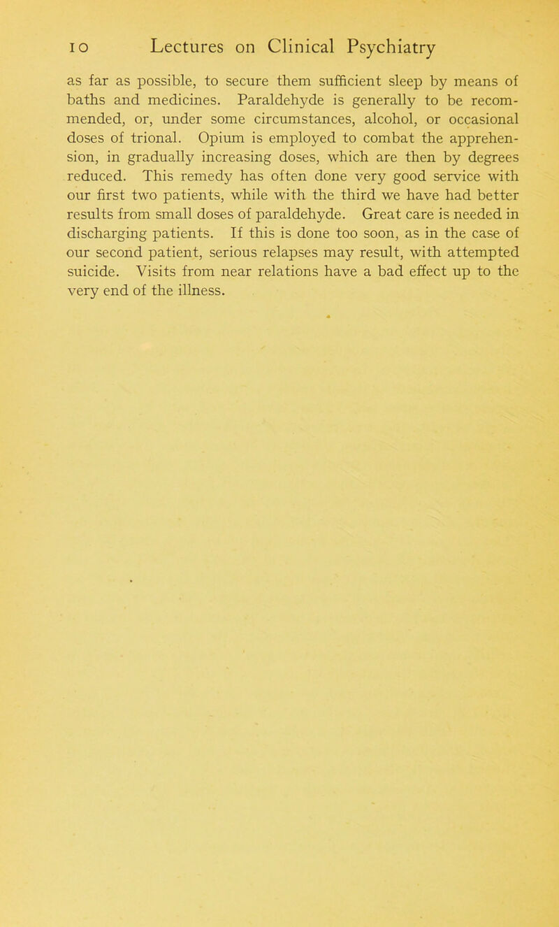 as far as possible, to secure them sufficient sleep by means of baths and medicines. Paraldehyde is generally to be recom- mended, or, under some circumstances, alcohol, or occasional doses of trional. Opium is employed to combat the apprehen- sion, in gradually increasing doses, which are then by degrees reduced. This remedy has often done very good service with our first two patients, while with the third we have had better results from small doses of paraldehyde. Great care is needed in discharging patients. If this is done too soon, as in the case of our second patient, serious relapses may result, with attempted suicide. Visits from near relations have a bad effect up to the very end of the illness.