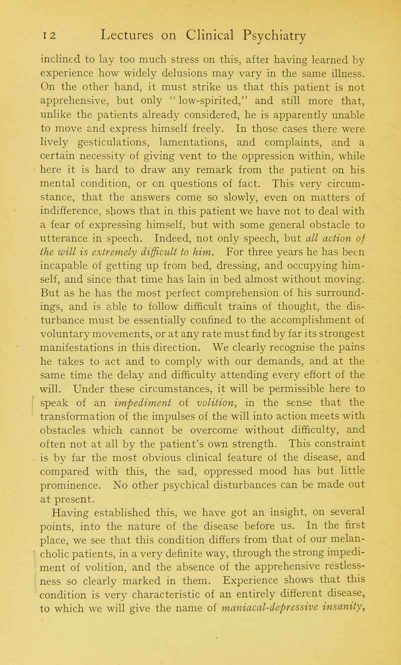 inclined to lay too much stress on this, after having learned by experience how widely delusions may vary in the same illness. On the other hand, it must strike us that this patient is not apprehensive, but only “ low-spirited,” and still more that, unlike the patients already considered, he is apparently unable to move and express himself freely. In those cases there were lively gesticulations, lamentations, and complaints, and a certain necessity of giving vent to the oppression within, while here it is hard to draw any remark from the patient on his mental condition, or on questions of fact. This very circum- stance, that the answers come so slowly, even on matters of indifference, shows that in this patient we have not to deal with a fear of expressing himself, but with some general obstacle to utterance in speech. Indeed, not only speech, but all action of the will is extremely difficult to him. For three years he has been incapable of getting up from bed, dressing, and occupying him- self, and since that time has lain in bed almost without moving. But as he has the most perfect comprehension of his surround- ings, and is able to follow difficult trains of thought, the dis- turbance must be essentially confined to the accomplishment of voluntary movements, or at any rate must find by far its strongest manifestations in this direction. We clearly recognise the pains he takes to act and to comply with our demands, and at the same time the delay and difficulty attending every effort of the will. Under these circumstances, it will be permissible here to speak of an impediment of volition, in the sense that the transformation of the impulses of the will into action meets with obstacles which cannot be overcome without difficulty, and often not at all by the patient’s own strength. This constraint is by far the most obvious clinical feature of the disease, and compared with this, the sad, oppressed mood has but little prominence. No other psychical disturbances can be made out at present. Having established this, we have got an insight, on several points, into the nature of the disease before us. In the first place, we see that this condition differs from that of our melan- cholic patients, in a very definite way, through the strong impedi- ment of volition, and the absence of the apprehensive restless- ness so clearly marked in them. Experience shows that this condition is very characteristic of an entirely different disease, to which we will give the name of maniacal-depressive insanity,