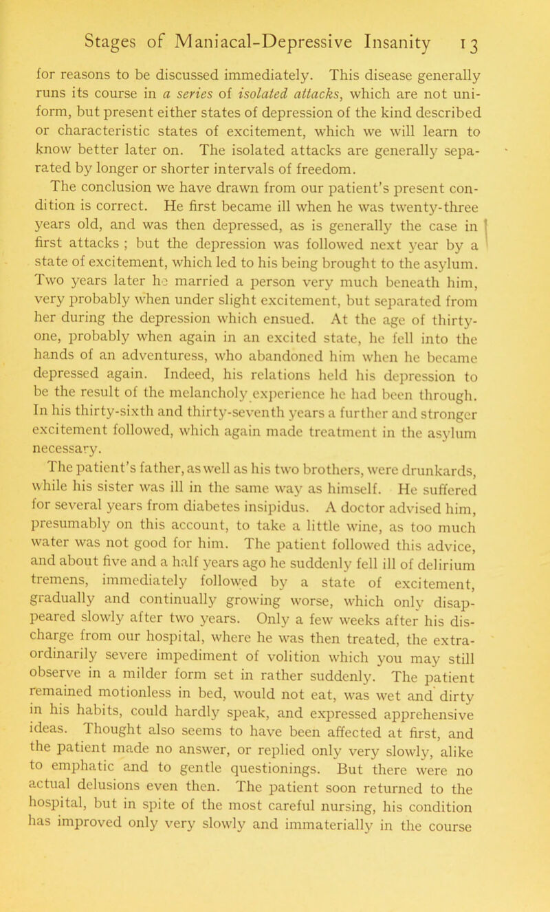 tor reasons to be discussed immediately. This disease generally runs its course in a series of isolated attacks, which are not uni- form, but present either states of depression of the kind described or characteristic states of excitement, which we will learn to know better later on. The isolated attacks are generally sepa- rated by longer or shorter intervals of freedom. The conclusion we have drawn from our patient’s present con- dition is correct. He first became ill when he was twenty-three years old, and was then depressed, as is generally the case in first attacks ; but the depression was followed next year by a state of excitement, which led to his being brought to the asylum. Two years later ho married a person very much beneath him, very probably when under slight excitement, but separated from her during the depression which ensued. At the age of thirty- one, probably when again in an excited state, he fell into the hands of an adventuress, who abandoned him when he became depressed again. Indeed, his relations held his depression to be the result of the melancholy experience he had been through. In his thirty-sixth and thirty-seventh years a further and stronger excitement followed, which again made treatment in the asylum necessary. The patient’s father, as well as his two brothers, were drunkards, while his sister was ill in the same way as himself. He suffered for several years from diabetes insipidus. A doctor advised him, presumably on this account, to take a little wine, as too much water was not good for him. The patient followed this advice, and about five and a half years ago he suddenly fell ill of delirium tremens, immediately followed by a state of excitement, gradually and continually growing worse, which only disap- peared slowly after two years. Only a few weeks after his dis- charge from our hospital, where he was then treated, the extra- ordinarily severe impediment of volition which you may still observe in a milder form set in rather suddenly. The patient remained motionless in bed, would not eat, was wet and' dirty in his habits, could hardly speak, and expressed apprehensive ideas. Thought also seems to have been affected at first, and the patient made no answer, or replied only very slowly, alike to emphatic and to gentle questionings. But there were no actual delusions even then. The patient soon returned to the hospital, but in spite of the most careful nursing, his condition has improved only very slowly and immaterially in the course