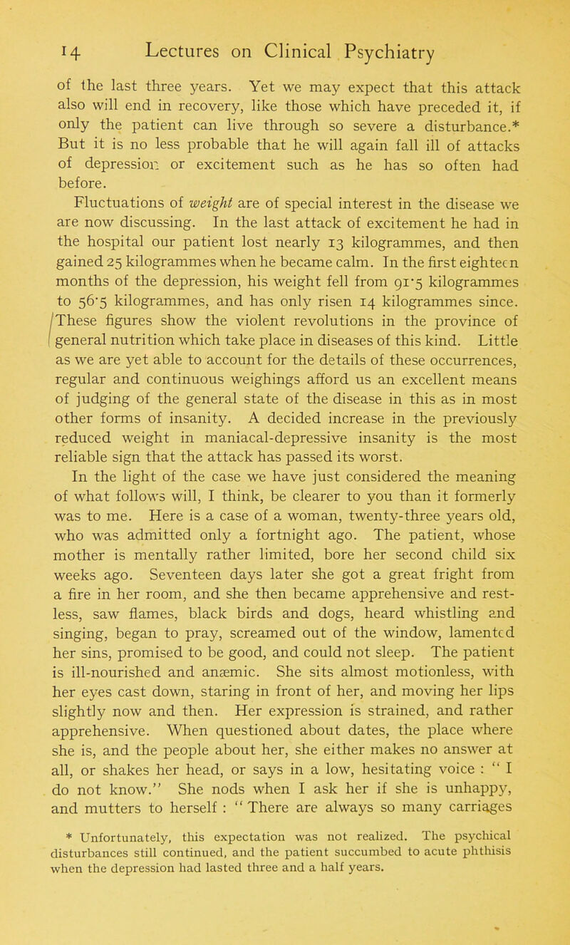 of the last three years. Yet we may expect that this attack also will end in recovery, like those which have preceded it, if only the patient can live through so severe a disturbance.* But it is no less probable that he will again fall ill of attacks of depression or excitement such as he has so often had before. Fluctuations of weight are of special interest in the disease we are now discussing. In the last attack of excitement he had in the hospital our patient lost nearly 13 kilogrammes, and then gained 25 kilogrammes when he became calm. In the first eighteen months of the depression, his weight fell from 91-5 kilogrammes to 56'5 kilogrammes, and has only risen 14 kilogrammes since. These figures show the violent revolutions in the province of general nutrition which take place in diseases of this kind. Little as we are yet able to account for the details of these occurrences, regular and continuous weighings afford us an excellent means of judging of the general state of the disease in this as in most other forms of insanity. A decided increase in the previously reduced weight in maniacal-depressive insanity is the most reliable sign that the attack has passed its worst. In the light of the case we have just considered the meaning of what follows will, I think, be clearer to you than it formerly was to me. Here is a case of a woman, twenty-three years old, who was admitted only a fortnight ago. The patient, whose mother is mentally rather limited, bore her second child six weeks ago. Seventeen days later she got a great fright from a fire in her room, and she then became apprehensive and rest- less, saw flames, black birds and dogs, heard whistling and singing, began to pray, screamed out of the window, lamented her sins, promised to be good, and could not sleep. The patient is ill-nourished and anaemic. She sits almost motionless, with her eyes cast down, staring in front of her, and moving her lips slightly now and then. Her expression is strained, and rather apprehensive. When questioned about dates, the place where she is, and the people about her, she either makes no answer at all, or shakes her head, or says in a low, hesitating voice : “ I do not know.” She nods when I ask her if she is unhappy, and mutters to herself : “ There are always so many carriages * Unfortunately, this expectation was not realized. The psychical disturbances still continued, and the patient succumbed to acute phthisis when the depression had lasted three and a half years.