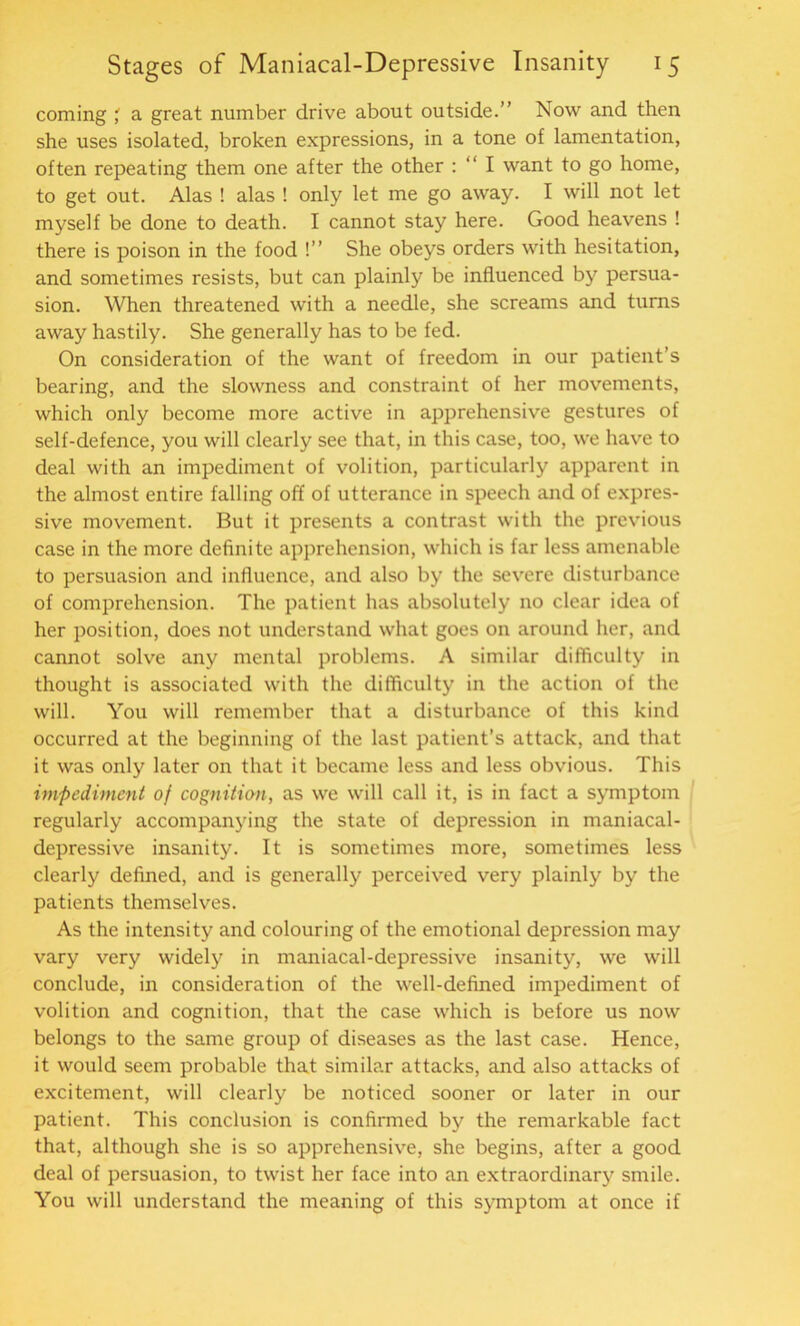 coming a great number drive about outside.” Now and then she uses isolated, broken expressions, in a tone of lamentation, often repeating them one after the other : “ I want to go home, to get out. Alas ! alas ! only let me go away. I will not let myself be done to death. I cannot stay here. Good heavens ! there is poison in the food !” She obeys orders with hesitation, and sometimes resists, but can plainly be influenced by persua- sion. When threatened with a needle, she screams and turns away hastily. She generally has to be fed. On consideration of the want of freedom in our patient’s bearing, and the slowness and constraint of her movements, which only become more active in apprehensive gestures of self-defence, you will clearly see that, in this case, too, we have to deal with an impediment of volition, particularly apparent in the almost entire falling off of utterance in speech and of expres- sive movement. But it presents a contrast with the previous case in the more definite apprehension, which is far less amenable to persuasion and influence, and also by the severe disturbance of comprehension. The patient has absolutely no clear idea of her position, does not understand what goes on around her, and cannot solve any mental problems. A similar difficulty in thought is associated with the difficulty in the action of the will. You will remember that a disturbance of this kind occurred at the beginning of the last patient’s attack, and that it was only later on that it became less and less obvious. This impediment of cogniticm, as we will call it, is in fact a symptom regularly accompanying the state of depression in maniacal- depressive insanity. It is sometimes more, sometimes less clearly defined, and is generally perceived very plainly by the patients themselves. As the intensity and colouring of the emotional depression may vary very widely in maniacal-depressive insanity, we will conclude, in consideration of the well-defined impediment of volition and cognition, that the case which is before us now belongs to the same group of diseases as the last case. Hence, it would seem probable that similar attacks, and also attacks of excitement, will clearly be noticed sooner or later in our patient. This conclusion is confirmed by the remarkable fact that, although she is so apprehensive, she begins, after a good deal of persuasion, to twist her face into an extraordinary smile. You will understand the meaning of this symptom at once if