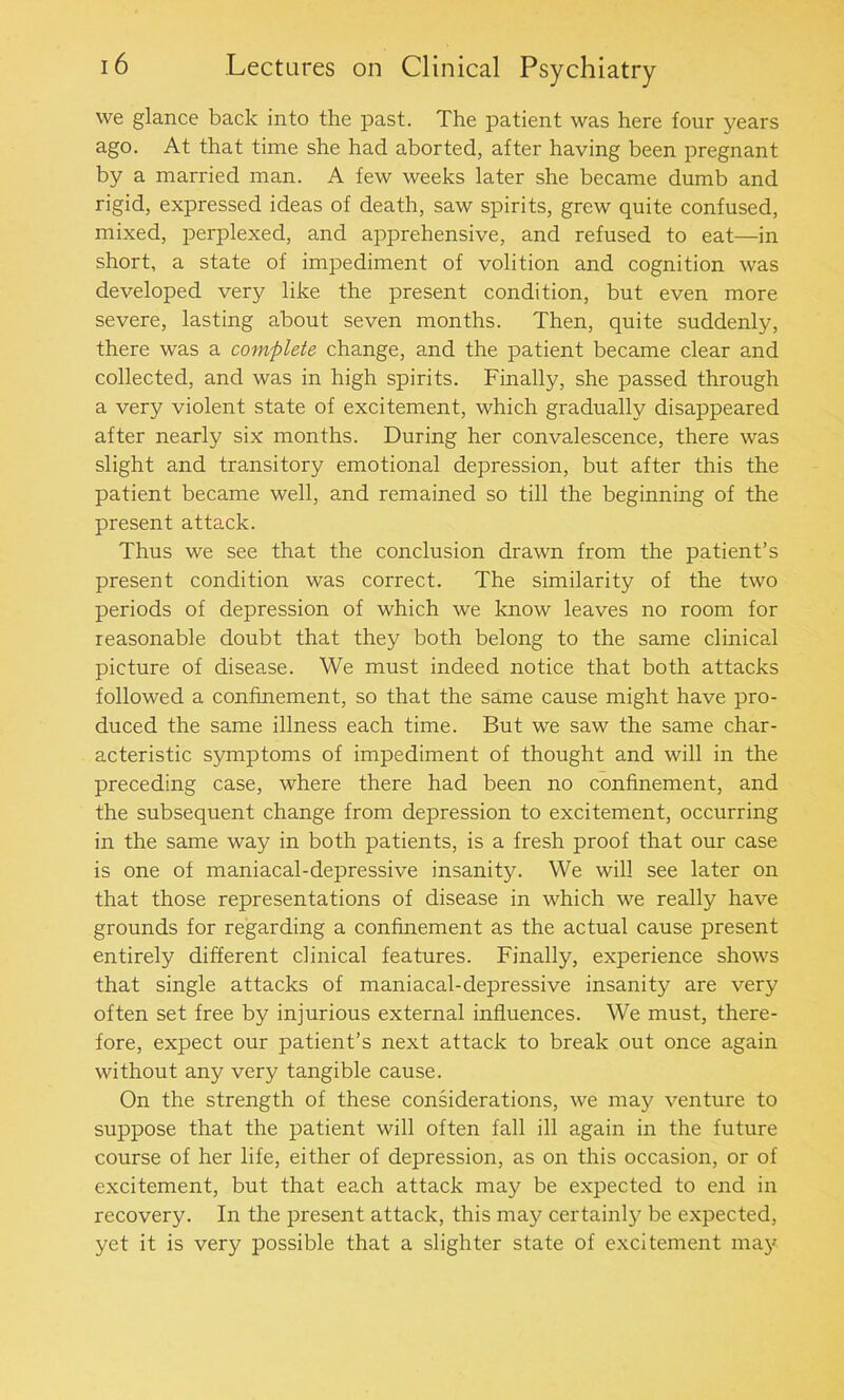 we glance back into the past. The patient was here four years ago. At that time she had aborted, after having been pregnant by a married man. A few weeks later she became dumb and rigid, expressed ideas of death, saw spirits, grew quite confused, mixed, perplexed, and apprehensive, and refused to eat—in short, a state of impediment of volition and cognition was developed very like the present condition, but even more severe, lasting about seven months. Then, quite suddenly, there was a complete change, and the patient became clear and collected, and was in high spirits. Finally, she passed through a very violent state of excitement, which gradually disappeared after nearly six months. During her convalescence, there was slight and transitory emotional depression, but after this the patient became well, and remained so till the beginning of the present attack. Thus we see that the conclusion drawn from the patient’s present condition was correct. The similarity of the two periods of depression of which we know leaves no room for reasonable doubt that they both belong to the same clinical picture of disease. We must indeed notice that both attacks followed a confinement, so that the same cause might have pro- duced the same illness each time. But we saw the same char- acteristic symptoms of impediment of thought and will in the preceding case, where there had been no confinement, and the subsequent change from depression to excitement, occurring in the same way in both patients, is a fresh proof that our case is one of maniacal-depressive insanity. We will see later on that those representations of disease in which we really have grounds for regarding a confinement as the actual cause present entirely different clinical features. Finally, experience shows that single attacks of maniacal-depressive insanity are very often set free by injurious external influences. We must, there- fore, expect our patient’s next attack to break out once again without any very tangible cause. On the strength of these considerations, we may venture to suppose that the patient will often fall ill again in the future course of her life, either of depression, as on this occasion, or of excitement, but that each attack may be expected to end in recovery. In the present attack, this may certainly be expected, yet it is very possible that a slighter state of excitement may