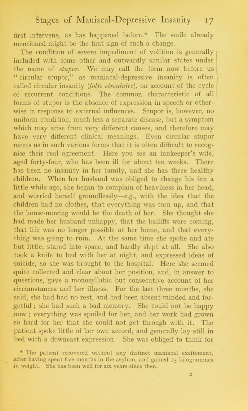 first intervene, as has happened before.* The smile already mentioned might be the first sign of such a change. The condition of severe impediment of volition is generally included with some other and outwardly similar states under the name of stupor. We may call the form now before us “ circular stupor,” as maniacal-depressive insanity is often called circular insanity (folie circulaire), on account of the cycle of recurrent conditions. The common characteristic of all forms of stupor is the absence of expression in speech or other- wise in response to external influences. Stupor is, however, no uniform condition, much less a separate disease, but a symptom which may arise from very different causes, and therefore may have very different clinical meanings. Even circular stupor meets us in such various forms that it is often difficult to recog- nise their real agreement. Here you see an innkeeper’s wife, aged forty-four, who has been ill for about ten weeks. There has been no insanity in her family, and she has three healthy children. When her husband was obliged to change his inn a little while ago, she began to complain of heaviness in her head, and worried herself groundlessly—e.g., with the idea that the children had no clothes, that everything was torn up, and that the house-moving would be the death of her. She thought she had made her husband unhappy, that the bailiffs were coming, that life was no longer possible at her home, and that every- thing was going to ruin. At the same time she spoke and ate but little, stared into space, and hardly slept at all. She also took a knife to bed with her at night, and expressed ideas of suicide, so she was brought to the hospital. Here she seemed quite collected and clear about her position, and, in answer to questions, gave a monosyllabic but consecutive account of her circumstances and her illness. For the last three months, she said, she had had no rest, and had been absent-minded and for- getful ; she had such a bad memory. She could not be happy now ; everything was spoiled for her, and her work had grown so hard for her that she could not get through with it. The patient spoke little of her own accord, and generally lay still in bed with a downcast expression. She was obliged to think for * The patient recovered without any distinct maniacal excitement, after having spent five months in the asylum, and gained 13 kilogrammes in weight. She has been well for six years since then. 2