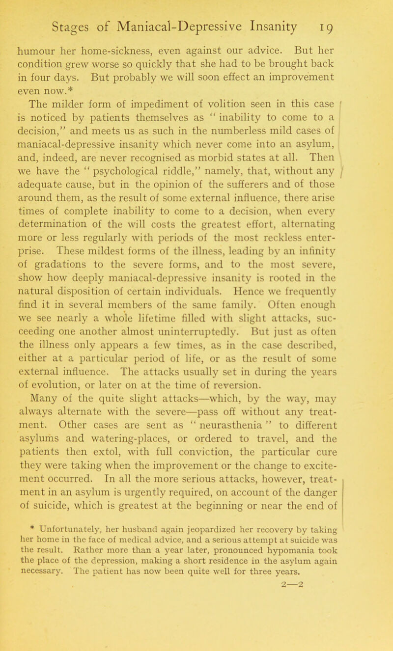 humour her home-sickness, even against our advice. But her condition grew worse so quickly that she had to be brought back in four days. But probably we will soon effect an improvement even now.* The milder form of impediment of volition seen in this case f is noticed by patients themselves as “ inability to come to a decision,” and meets us as such in the numberless mild cases of maniacal-depressive insanity which never come into an asylum, and, indeed, are never recognised as morbid states at all. Then we have the “ psychological riddle,” namely, that, without any f adequate cause, but in the opinion of the sufferers and of those around them, as the result of some external influence, there arise times of complete inability to come to a decision, when every determination of the will costs the greatest effort, alternating more or less regularly with periods of the most reckless enter- prise. These mildest forms of the illness, leading by an infinity of gradations to the severe forms, and to the most severe, show how deeply maniacal-depressive insanity is rooted in the natural disposition of certain individuals. Hence we frequently find it in several members of the same family. Often enough we see nearly a whole lifetime filled with slight attacks, suc- ceeding one another almost uninterruptedly. But just as often the illness only appears a few times, as in the case described, either at a particular period of life, or as the result of some external influence. The attacks usually set in during the years of evolution, or later on at the time of reversion. Many of the quite slight attacks—which, by the way, may always alternate with the severe—pass off without any treat- ment. Other cases are sent as “ neurasthenia ” to different asylums and watering-places, or ordered to travel, and the patients then extol, with full conviction, the particular cure they were taking when the improvement or the change to excite- ment occurred. In all the more serious attacks, however, treat- ment in an asylum is urgently required, on account of the danger of suicide, which is greatest at the beginning or near the end of * Unfortunately, her husband again jeopardized her recovery by taking her home in the face of medical advice, and a serious attempt at suicide was the result. Rather more than a year later, pronounced hypomania took the place of the depression, making a short residence in the asylum again necessary. The patient has now been quite well for three years. 2—2