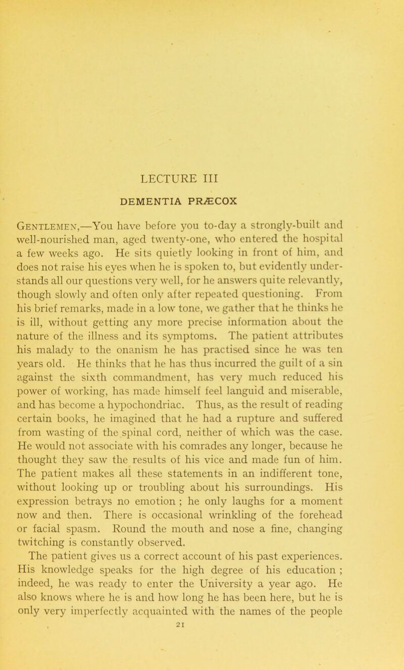 LECTURE III DEMENTIA PRiECOX Gentlemen,—You have before you to-day a strongly-built and well-nourished man, aged twenty-one, who entered the hospital a few weeks ago. He sits quietly looking in front of him, and does not raise his eyes when he is spoken to, but evidently under- stands all our questions very well, for he answers quite relevantly, though slowly and often only after repeated questioning. From his brief remarks, made in a low tone, we gather that he thinks he is ill, without getting any more precise information about the nature of the illness and its symptoms. The patient attributes his malady to the onanism he has practised since he was ten years old. He thinks that he has thus incurred the guilt of a sin against the sixth commandment, has very much reduced his power of working, has made himself feel languid and miserable, and has become a hypochondriac. Thus, as the result of reading certain books, he imagined that he had a rupture and suffered from wasting of the spinal cord, neither of which was the case. He would not associate with his comrades any longer, because he thought they saw the results of his vice and made fun of him. The patient makes all these statements in an indifferent tone, without looking up or troubling about his surroundings. His expression betrays no emotion ; he only laughs for a moment now and then. There is occasional wrinkling of the forehead or facial spasm. Round the mouth and nose a fine, changing twitching is constantly observed. The patient gives us a correct account of his past experiences. His knowledge speaks for the high degree of his education ; indeed, he was read}' to enter the University a year ago. He also knows where he is and how long he has been here, but he is only very imperfectly acquainted with the names of the people