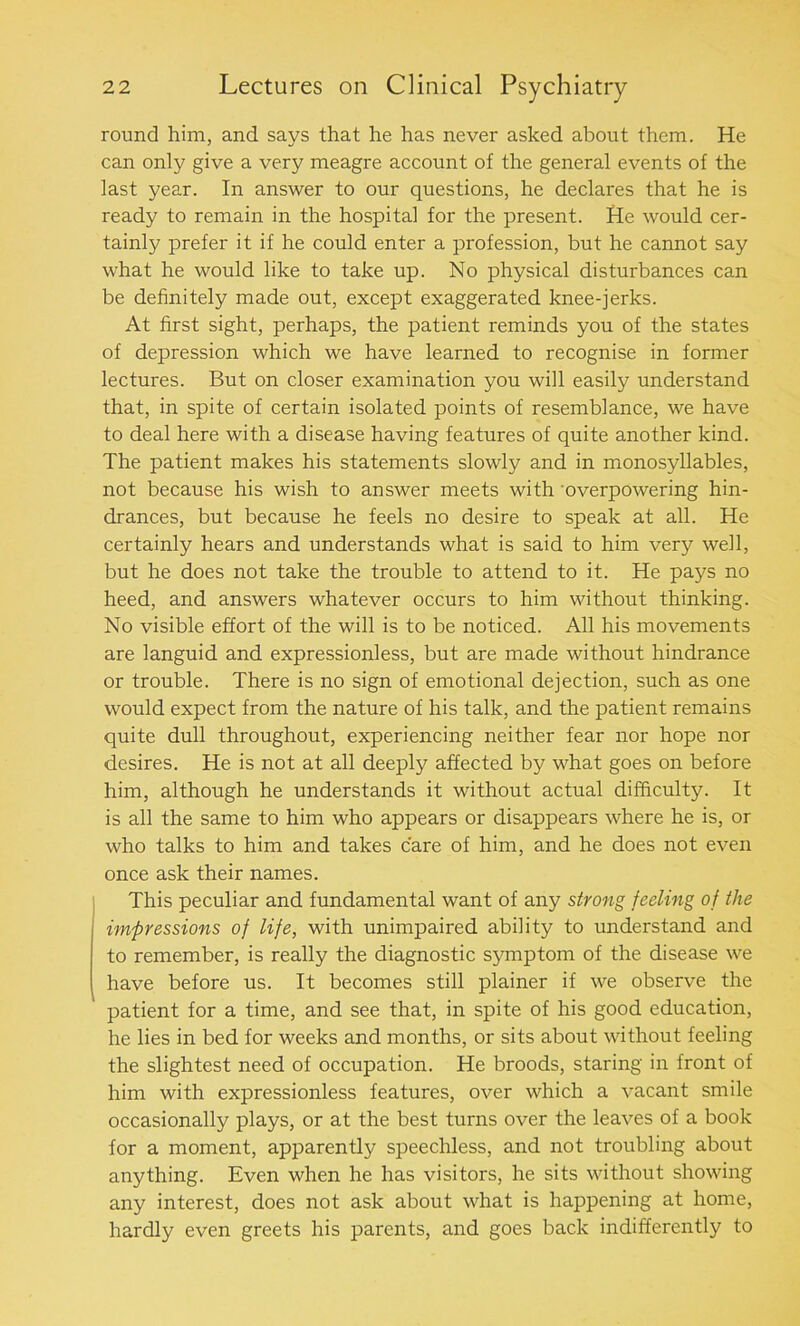 round him, and says that he has never asked about them. He can only give a very meagre account of the general events of the last year. In answer to our questions, he declares that he is ready to remain in the hospital for the present. He would cer- tainly prefer it if he could enter a profession, but he cannot say what he would like to take up. No physical disturbances can be definitely made out, except exaggerated knee-jerks. At first sight, perhaps, the patient reminds you of the states of depression which we have learned to recognise in former lectures. But on closer examination you will easily understand that, in spite of certain isolated points of resemblance, we have to deal here with a disease having features of quite another kind. The patient makes his statements slowly and in monosyllables, not because his wish to answer meets with overpowering hin- drances, but because he feels no desire to speak at all. He certainly hears and understands what is said to him very well, but he does not take the trouble to attend to it. He pays no heed, and answers whatever occurs to him without thinking. No visible effort of the will is to be noticed. All his movements are languid and expressionless, but are made without hindrance or trouble. There is no sign of emotional dejection, such as one would expect from the nature of his talk, and the patient remains quite dull throughout, experiencing neither fear nor hope nor desires. He is not at all deeply affected by what goes on before him, although he understands it without actual difficulty. It is all the same to him who appears or disappears where he is, or who talks to him and takes care of him, and he does not even once ask their names. This peculiar and fundamental want of any strong feeling of the impressions of life, with unimpaired ability to understand and to remember, is really the diagnostic symptom of the disease we have before us. It becomes still plainer if we observe the patient for a time, and see that, in spite of his good education, he lies in bed for weeks and months, or sits about without feeling the slightest need of occupation. He broods, staring in front of him with expressionless features, over which a vacant smile occasionally plays, or at the best turns over the leaves of a book for a moment, apparently speechless, and not troubling about anything. Even when he has visitors, he sits without showing any interest, does not ask about what is happening at home, hardly even greets his parents, and goes back indifferently to