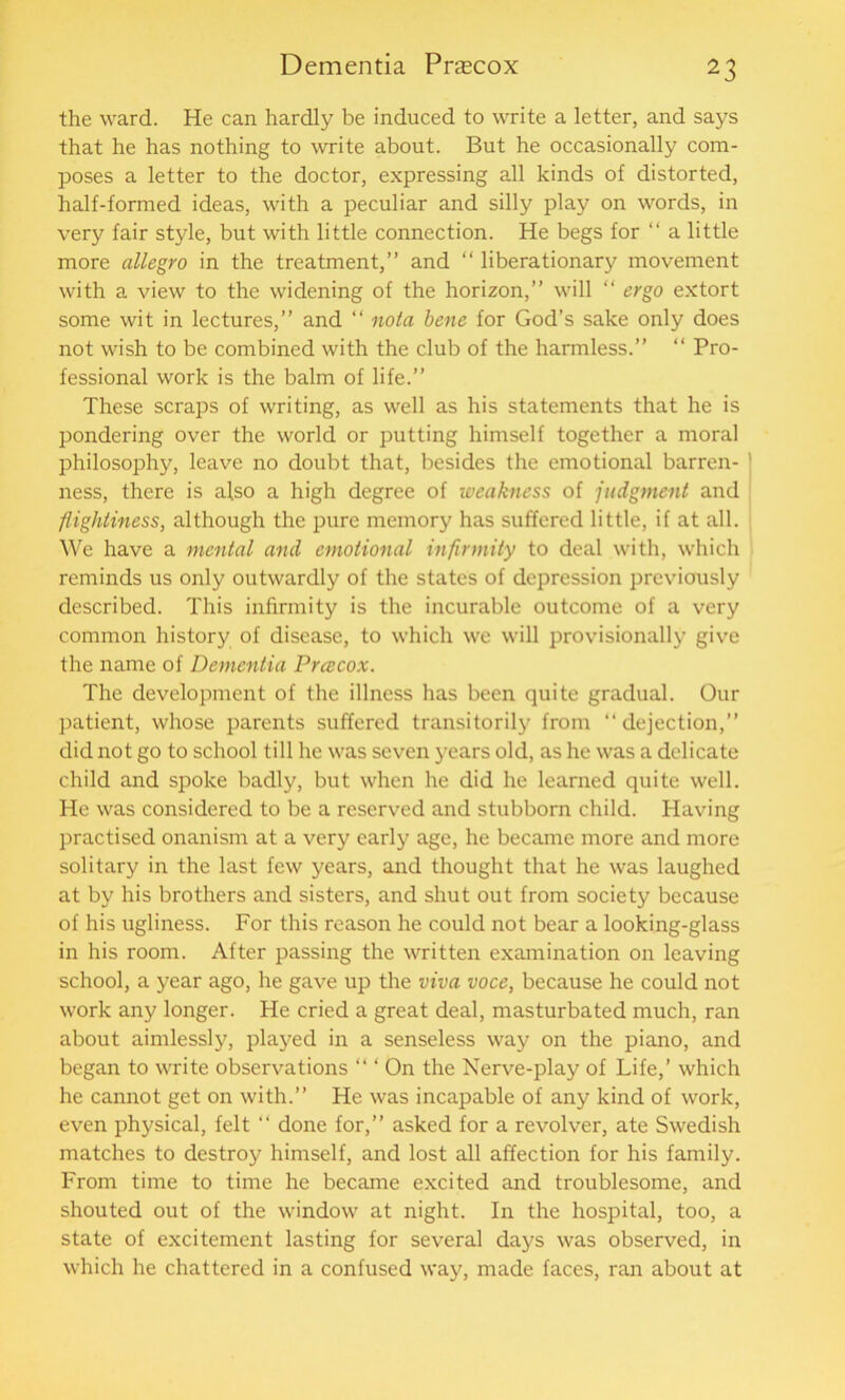 the ward. He can hardly be induced to write a letter, and says that he has nothing to write about. But he occasionally com- poses a letter to the doctor, expressing all kinds of distorted, half-formed ideas, with a peculiar and silly play on words, in very fair style, but with little connection. He begs for “ a little more allegro in the treatment,” and “ liberationary movement with a view to the widening of the horizon,” will “ ergo extort some wit in lectures,” and “ nola bene for God’s sake only does not wish to be combined with the club of the harmless.” “ Pro- fessional work is the balm of life.” These scraps of writing, as well as his statements that he is pondering over the world or putting himself together a moral philosophy, leave no doubt that, besides the emotional barren- ness, there is also a high degree of weakness of judgment and flightiness, although the pure memory has suffered little, if at all. We have a mental and emotional infirmity to deal with, which reminds us only outwardly of the states of depression previously described. This infirmity is the incurable outcome of a very common history of disease, to which we will provisionally give the name of Dementia Preecox. The development of the illness has been quite gradual. Our patient, whose parents suffered transitorily from “dejection,” did not go to school till he was seven years old, as he was a delicate child and spoke badly, but when he did he learned quite well. He was considered to be a reserved and stubborn child. Having practised onanism at a very early age, he became more and more solitary in the last few years, and thought that he was laughed at by his brothers and sisters, and shut out from society because of his ugliness. For this reason he could not bear a looking-glass in his room. After passing the written examination on leaving school, a year ago, he gave up the viva voce, because he could not work any longer. He cried a great deal, masturbated much, ran about aimlessly, played in a senseless way on the piano, and began to write observations “ ‘ On the Nerve-play of Life,’ which he cannot get on with.” He was incapable of any kind of work, even physical, felt “ done for,” asked for a revolver, ate Swedish matches to destroy himself, and lost all affection for his family. From time to time he became excited and troublesome, and shouted out of the window at night. In the hospital, too, a state of excitement lasting for several days was observed, in which he chattered in a confused way, made faces, ran about at