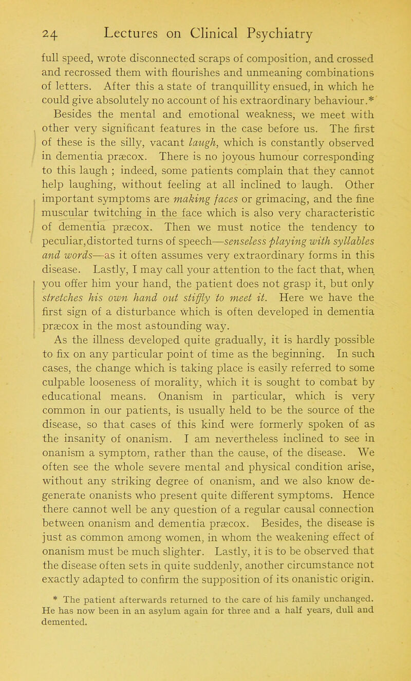 full speed, wrote disconnected scraps of composition, and crossed and recrossed them with flourishes and unmeaning combinations of letters. After this a state of tranquillity ensued, in which he could give absolutely no account of his extraordinary behaviour.* Besides the mental and emotional weakness, we meet with other very significant features in the case before us. The first of these is the silly, vacant laugh, which is constantly observed in dementia prsecox. There is no joyous humour corresponding to this laugh ; indeed, some patients complain that they cannot help laughing, without feeling at all inclined to laugh. Other important symptoms are making faces or grimacing, and the fine muscular twitching in the face which is also very characteristic of dementia praecox. Then we must notice the tendency to peculiar,distorted turns of speech—senseless playing with syllables and words-—as it often assumes very extraordinary forms in this disease. Lastly, I may call your attention to the fact that, when you offer him your hand, the patient does not grasp it, but only stretches his own hand out stiffly to meet it. Here we have the first sign of a disturbance which is often developed in dementia praecox in the most astounding way. As the illness developed quite gradually, it is hardly possible to fix on any particular point of time as the beginning. In such cases, the change which is taking place is easily referred to some culpable looseness of morality, which it is sought to combat by educational means. Onanism in particular, which is very common in our patients, is usually held to be the source of the disease, so that cases of this kind were formerly spoken of as the insanity of onanism. I am nevertheless inclined to see in onanism a symptom, rather than the cause, of the disease. We often see the whole severe mental and physical condition arise, without any striking degree of onanism, and we also know de- generate onanists who present quite different symptoms. Hence there cannot well be any question of a regular causal connection between onanism and dementia praecox. Besides, the disease is just as common among women, in whom the weakening effect of onanism must be much slighter. Lastly, it is to be observed that the disease often sets in quite suddenly, another circumstance not exactly adapted to confirm the supposition of its onanistic origin. * The patient afterwards returned to the care of his family unchanged. He has now been in an asylum again for three and a half years, dull and demented.