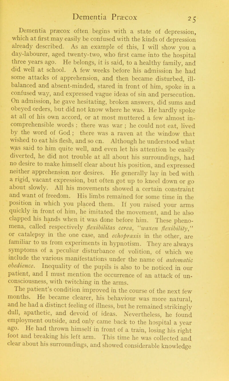 Dementia praecox often begins with a state of depression, which at first may easily be confused with the kinds of depression already described. As an example of this, I will show you a day-labourer, aged twenty-two, who first came into the hospital three years ago. He belongs, it is said, to a healthy family, and did well at school. A few weeks before his admission he had some attacks of apprehension, and then became disturbed, ill- balanced and absent-minded, stared in front of him, spoke in a confused way, and expressed vague ideas of sin and persecution. On admission, he gave hesitating, broken answers, did sums and obeyed orders, but did not know where he was. He hardly spoke at all of his own accord, or at most muttered a few almost in- comprehensible words : there was war ; he could not eat, lived by the word of God ; there was a raven at the window that wished to eat his flesh, and so on. Although he understood what was said to him quite well, and even let his attention be easily diverted, he did not trouble at all about his surroundings, had no desire to make himself clear about his position, and expressed neither apprehension nor desires. He generally lay in bed with a rigid, vacant expression, but often got up to kneel down or go about slowly. All his movements showed a certain constraint and want of freedom. His limbs remained for some time in the position in which you placed them. If you raised your arms quickly in front of him, he imitated the movement, and he also clapped his hands when it was done before him. These pheno- mena, called respectively flexibilitas cerea, waxen flexibility, or catalepsy in the one case, and echopraxis in the other, are familiar to us from experiments in hypnotism. They are always symptoms of a peculiar disturbance of volition, of which we include the various manifestations under the name of automatic obedience. Inequality of the pupils is also to be noticed in our patient, and I must mention the occurrence of an attack of un- consciousness, with twitching in the arms. The patient’s condition improved in the course of the next few months. He became clearer, his behaviour was more natural, and he had a distinct feeling of illness, but he remained strikingly dull, apathetic, and devoid of ideas. Nevertheless, he found employment outside, and only came back to the hospital a year ago. He had thrown himself in front of a train, losing his right foot and breaking his left arm. This time he was collected and clear about his surroundings, and showed considerable knowledge