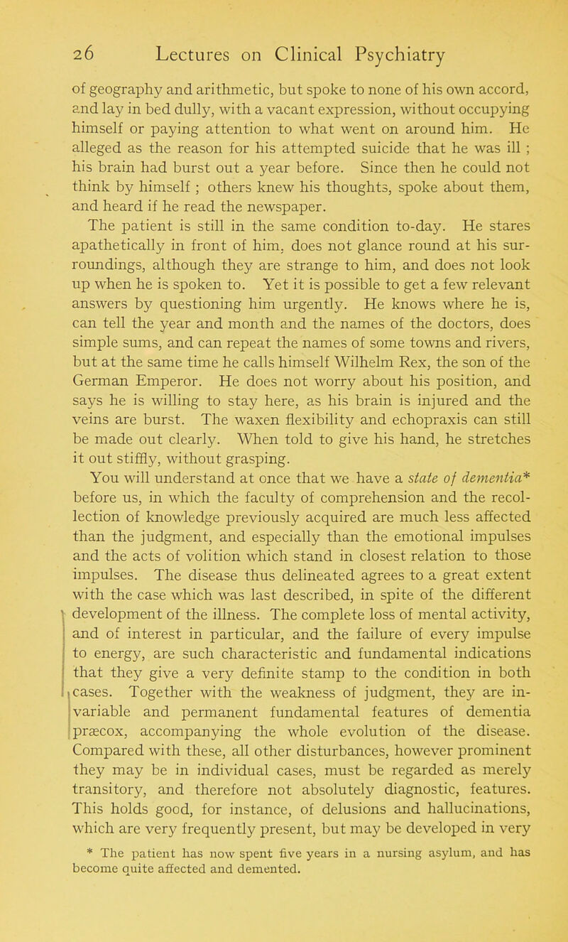 of geography and arithmetic, but spoke to none of his own accord, and lay in bed dully, with a vacant expression, without occupying himself or paying attention to what went on around him. He alleged as the reason for his attempted suicide that he was ill ; his brain had burst out a year before. Since then he could not think by himself ; others knew his thoughts, spoke about them, and heard if he read the newspaper. The patient is still in the same condition to-day. He stares apathetically in front of him. does not glance round at his sur- roundings, although they are strange to him, and does not look up when he is spoken to. Yet it is possible to get a few relevant answers by questioning him urgently. He knows where he is, can tell the year and month and the names of the doctors, does simple sums, and can repeat the names of some towns and rivers, but at the same time he calls himself Wilhelm Rex, the son of the German Emperor. He does not worry about his position, and says he is willing to stay here, as his brain is injured and the veins are burst. The waxen flexibility and echopraxis can still be made out clearly. When told to give his hand, he stretches it out stiffly, without grasping. You will understand at once that we have a state of dementia* before us, in which the faculty of comprehension and the recol- lection of knowledge previously acquired are much less affected than the judgment, and especially than the emotional impulses and the acts of volition which stand in closest relation to those impulses. The disease thus delineated agrees to a great extent with the case which was last described, in spite of the different ' development of the illness. The complete loss of mental activity, and of interest in particular, and the failure of every impulse to energy, are such characteristic and fundamental indications that they give a very definite stamp to the condition in both cases. Together with the weakness of judgment, they are in- variable and permanent fundamental features of dementia prsecox, accompanying the whole evolution of the disease. Compared with these, all other disturbances, however prominent they may be in individual cases, must be regarded as merely transitory, and therefore not absolutely diagnostic, features. This holds good, for instance, of delusions and hallucinations, which are very frequently present, but may be developed in very * The patient has now spent five years in a nursing asylum, and has become quite affected and demented.