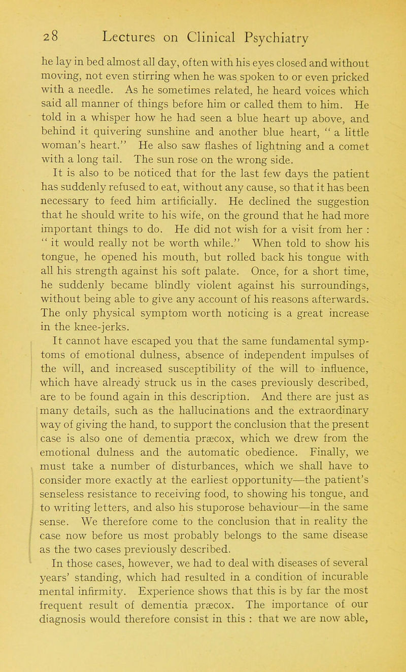 he lay in bed almost all day, often with his eyes closed and without moving, not even stirring when he was spoken to or even pricked with a needle. As he sometimes related, he heard voices which said all manner of things before him or called them to him. He told in a whisper how he had seen a blue heart up above, and behind it quivering sunshine and another blue heart, “ a little woman’s heart.” He also saw flashes of lightning and a comet with a long tail. The sun rose on the wrong side. It is also to be noticed that for the last few days the patient has suddenly refused to eat, without any cause, so that it has been necessary to feed him artificially. He declined the suggestion that he should write to his wife, on the ground that he had more important things to do. He did not wish for a visit from her : “ it would really not be worth while.” When told to show his tongue, he opened his mouth, but rolled back his tongue with all his strength against his soft palate. Once, for a short time, he suddenly became blindly violent against his surroundings, without being able to give any account of his reasons afterwards. The only physical symptom worth noticing is a great increase in the knee-jerks. It cannot have escaped you that the same fundamental symp- toms of emotional dulness, absence of independent impulses of the will, and increased susceptibility of the will to influence, which have already struck us in the cases previously described, are to be found again in this description. And there are just as many details, such as the hallucinations and the extraordinary way of giving the hand, to support the conclusion that the present case is also one of dementia prsecox, which we drew from the emotional dulness and the automatic obedience. Finally, we must take a number of disturbances, which we shall have to consider more exactly at the earliest opportunity—the patient’s senseless resistance to receiving food, to showing his tongue, and to writing letters, and also his stuporose behaviour—in the same sense. We therefore come to the conclusion that in reality the case now before us most probably belongs to the same disease as the two cases previously described. In those cases, however, we had to deal with diseases of several years’ standing, which had resulted in a condition of incurable mental infirmity. Experience shows that this is by far the most frequent result of dementia praecox. The importance of our diagnosis would therefore consist in this : that we are now able,