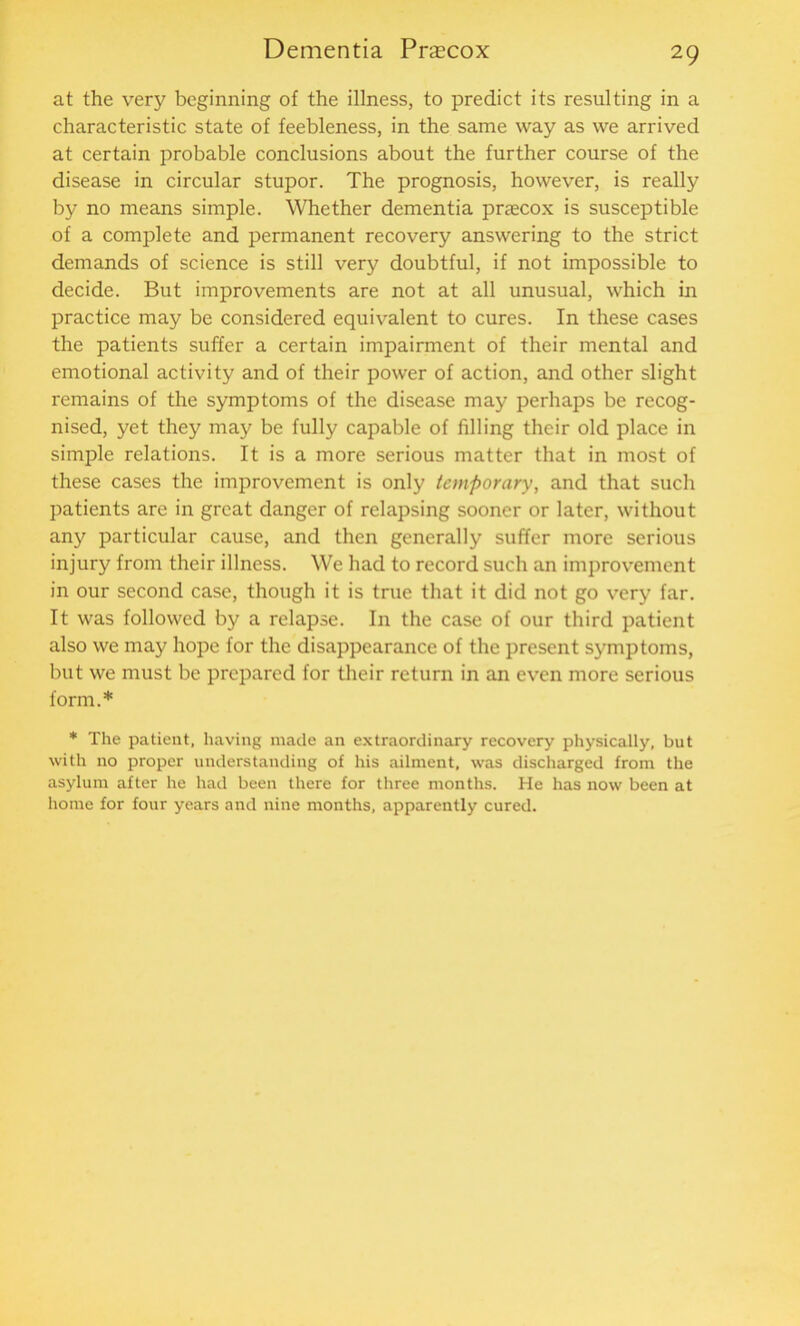 at the very beginning of the illness, to predict its resulting in a characteristic state of feebleness, in the same way as we arrived at certain probable conclusions about the further course of the disease in circular stupor. The prognosis, however, is really by no means simple. Whether dementia praecox is susceptible of a complete and permanent recovery answering to the strict demands of science is still very doubtful, if not impossible to decide. But improvements are not at all unusual, which in practice may be considered equivalent to cures. In these cases the patients suffer a certain impairment of their mental and emotional activity and of their power of action, and other slight remains of the symptoms of the disease may perhaps be recog- nised, yet they may be fully capable of filling their old place in simple relations. It is a more serious matter that in most of these cases the improvement is only temporary, and that such patients are in great danger of relapsing sooner or later, without any particular cause, and then generally suffer more serious injury from their illness. We had to record such an improvement in our second case, though it is true that it did not go very far. It was followed by a relapse. In the case of our third patient also we may hope for the disappearance of the present symptoms, but we must be prepared for their return in an even more serious form.* * The patient, having made an extraordinary recovery physically, but with no proper understanding of his ailment, was discharged from the asylum after he had been there for three months. He has now been at home for four years and nine months, apparently cured.