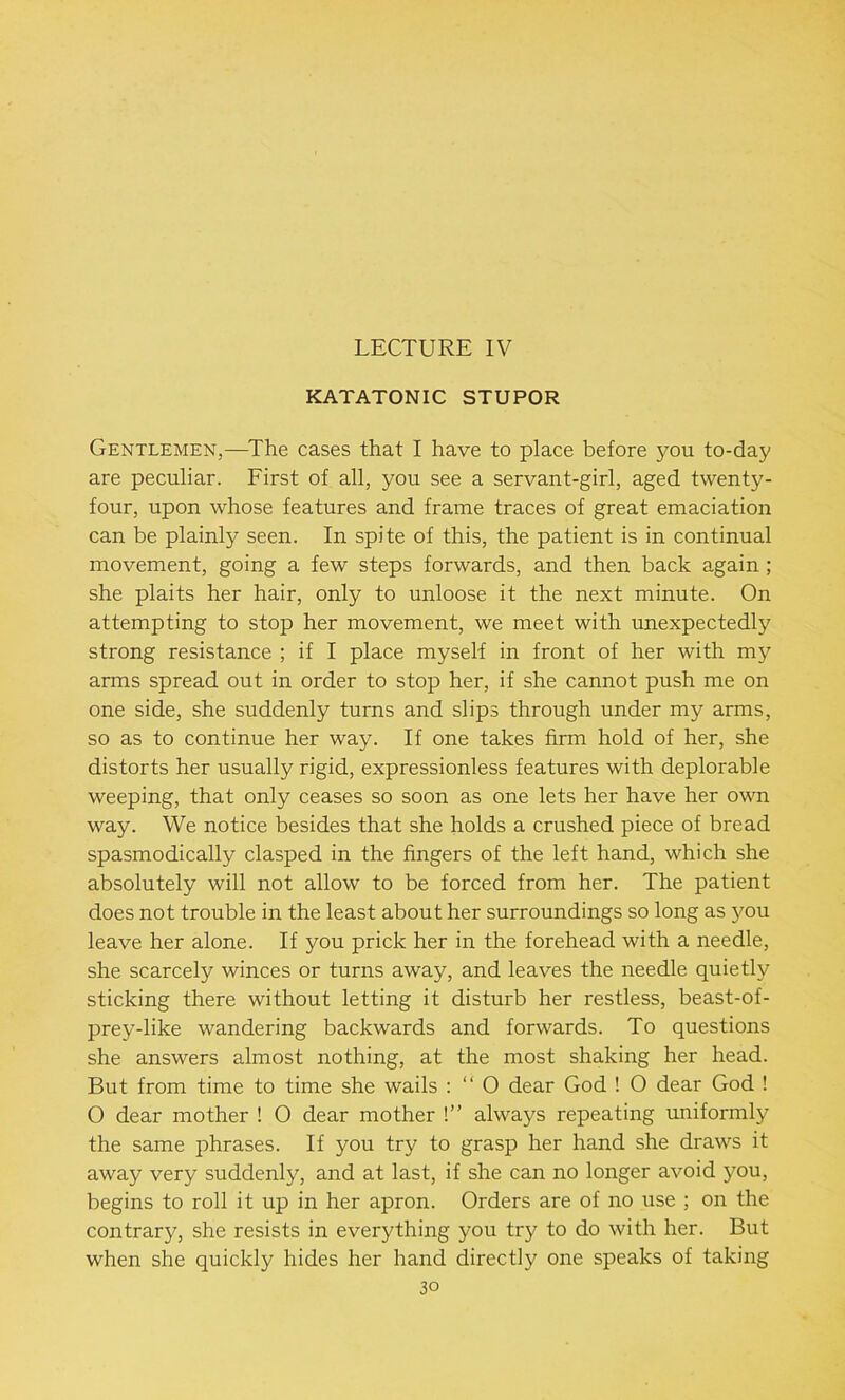 LECTURE IV KATATONIC STUPOR Gentlemen,—The cases that I have to place before you to-day are peculiar. First of all, you see a servant-girl, aged twenty- four, upon whose features and frame traces of great emaciation can be plainly seen. In spite of this, the patient is in continual movement, going a few steps forwards, and then back again ; she plaits her hair, only to unloose it the next minute. On attempting to stop her movement, we meet with unexpectedly strong resistance ; if I place myself in front of her with my arms spread out in order to stop her, if she cannot push me on one side, she suddenly turns and slips through under my arms, so as to continue her way. If one takes firm hold of her, she distorts her usually rigid, expressionless features with deplorable weeping, that only ceases so soon as one lets her have her own way. We notice besides that she holds a crushed piece of bread spasmodically clasped in the fingers of the left hand, which she absolutely will not allow to be forced from her. The patient does not trouble in the least about her surroundings so long as you leave her alone. If you prick her in the forehead with a needle, she scarcely winces or turns away, and leaves the needle quietly sticking there without letting it disturb her restless, beast-of- prey-like wandering backwards and forwards. To questions she answers almost nothing, at the most shaking her head. But from time to time she wails : “ O dear God ! O dear God ! O dear mother ! 0 dear mother !” always repeating uniformly the same phrases. If you try to grasp her hand she draws it away very suddenly, and at last, if she can no longer avoid you, begins to roll it up in her apron. Orders are of no use ; on the contrary, she resists in everything you try to do with her. But when she quickly hides her hand directly one speaks of taking