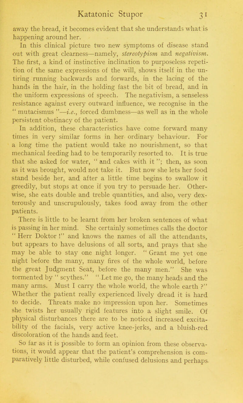 away the bread, it becomes evident that she understands what is happening around her. In this clinical picture two new symptoms of disease stand out with great clearness—namely, stereotypism and negativism. The first, a kind of instinctive inclination to purposeless repeti- tion of the same expressions of the will, shows itself in the un- tiring running backwards and forwards, in the lacing of the hands in the hair, in the holding fast the bit of bread, and in the uniform expressions of speech. The negativism, a senseless resistance against every outward influence, we recognise in the “ mutacismus ”—i.e., forced dumbness—as well as in the whole persistent obstinacy of the patient. In addition, these characteristics have come forward many times in very similar forms in her ordinary behaviour. For a long time the patient would take no nourishment, so that mechanical feeding had to be temporarily resorted to. It is true that she asked for water, “ and cakes with it then, as soon as it was brought, would not take it. But now she lets her food stand beside her, and after a little time begins to swallow it greedily, but stops at once if you try to persuade her. Other- wise, she eats double and treble quantities, and also, very dex- terously and unscrupulously, takes food away from the other patients. There is little to be learnt from her broken sentences of what is passing in her mind. She certainly sometimes calls the doctor “ Herr Doktor !” and knows the names of all the attendants, but appears to have delusions of all sorts, and prays that she may be able to stay one night longer. “ Grant me yet one night before the many, many fires of the whole world, before the great Judgment Seat, before the many men.” She was tormented by “ scythes.” “ Let me go, the many heads and the many arms. Must I carry the whole world, the whole earth ?” Whether the patient really experienced lively dread it is hard to decide. Threats make no impression upon her. Sometimes she twists her usually rigid features into a slight smile. Of physical disturbances there are to be noticed increased excita- bility of the facials, very active knee-jerks, and a bluish-red discoloration of the hands and feet. So far as it is possible to form an opinion from these observa- tions, it would appear that the patient’s comprehension is com- paratively little disturbed, while confused delusions and perhaps-