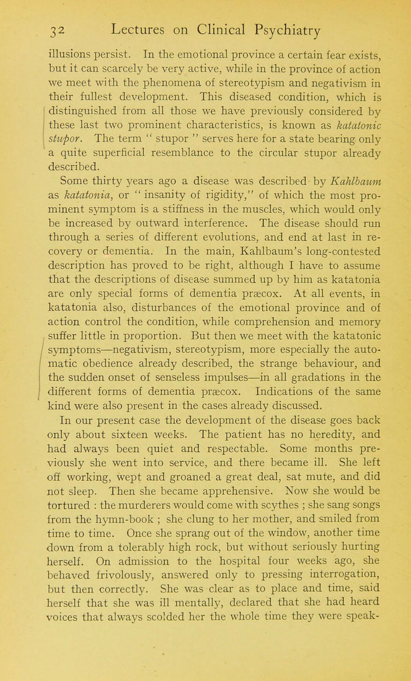 illusions persist. In the emotional province a certain fear exists, but it can scarcely be very active, while in the province of action we meet with the phenomena of stereotypism and negativism in their fullest development. This diseased condition, which is distinguished from all those we have previously considered by these last two prominent characteristics, is known as katatonic stupor. The term “ stupor ” serves here for a state bearing only a quite superficial resemblance to the circular stupor already described. Some thirty j^ears ago a disease was described by Kahlbaum as katatonia, or “ insanity of rigidity,” of which the most pro- minent symptom is a stiffness in the muscles, which would only be increased by outward interference. The disease should run through a series of different evolutions, and end at last in re- covery or dementia. In the main, Kahlbaum’s long-contested description has proved to be right, although I have to assume that the descriptions of disease summed up by him as katatonia are only special forms of dementia praecox. At all events, in katatonia also, disturbances of the emotional province and of action control the condition, while comprehension and memory suffer little in proportion. But then we meet with the katatonic symptoms—negativism, stereotypism, more especially the auto- matic obedience already described, the strange behaviour, and the sudden onset of senseless impulses—in all gradations in the different forms of dementia praecox. Indications of the same kind were also present in the cases already discussed. In our present case the development of the disease goes back only about sixteen weeks. The patient has no heredity, and had always been quiet and respectable. Some months pre- viously she went into service, and there became ill. She left off working, wept and groaned a great deal, sat mute, and did not sleep. Then she became apprehensive. Now she would be tortured : the murderers would come with scythes ; she sang songs from the hymn-book ; she clung to her mother, and smiled from time to time. Once she sprang out of the window, another time down from a tolerably high rock, but without seriously hurting herself. On admission to the hospital four weeks ago, she behaved frivolously, answered only to pressing interrogation, but then correctly. She was clear as to place and time, said herself that she was ill mentally, declared that she had heard voices that always scolded her the whole time they were speak-