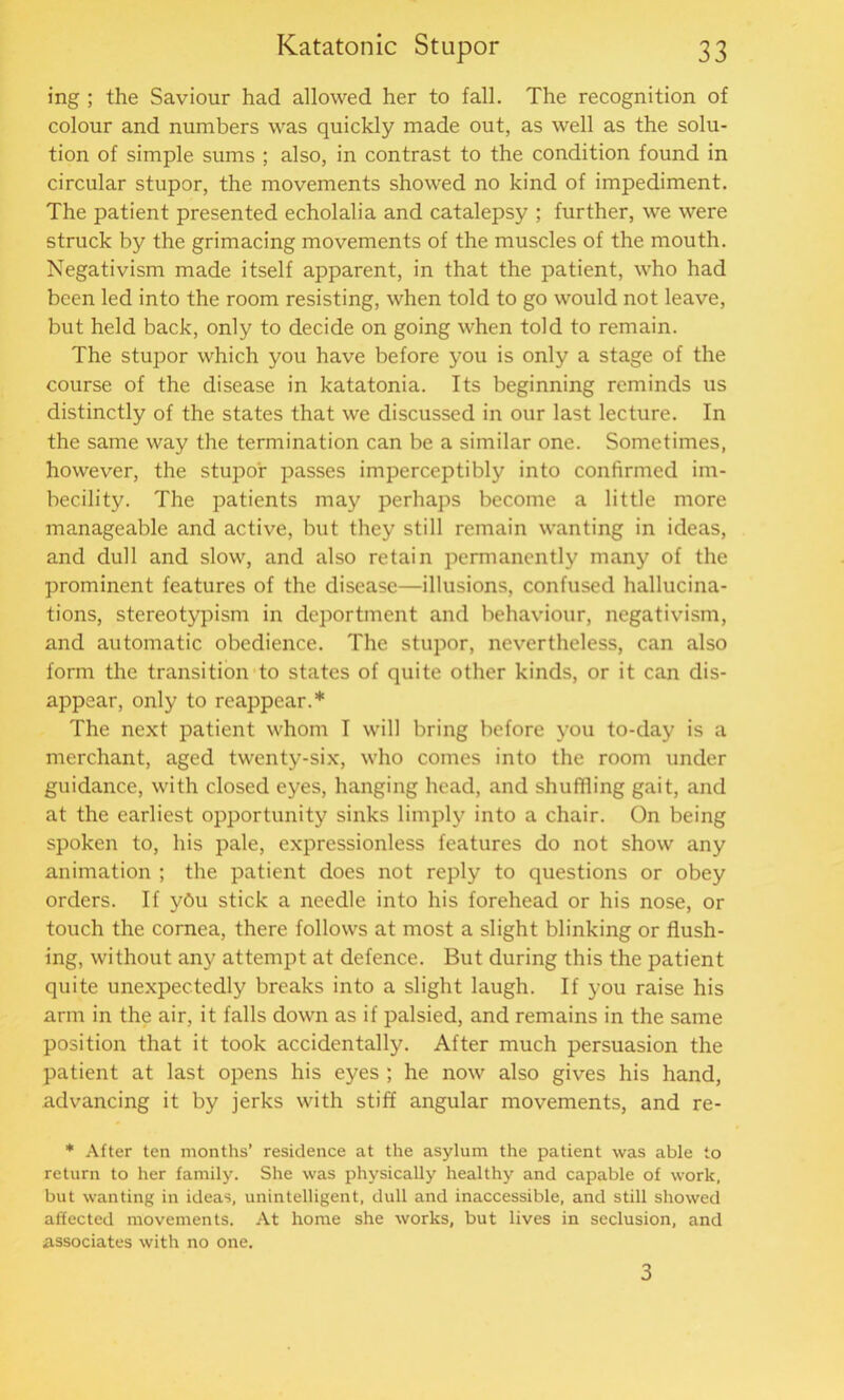 ing ; the Saviour had allowed her to fall. The recognition of colour and numbers was quickly made out, as well as the solu- tion of simple sums ; also, in contrast to the condition found in circular stupor, the movements showed no kind of impediment. The patient presented echolalia and catalepsy ; further, we were struck by the grimacing movements of the muscles of the mouth. Negativism made itself apparent, in that the patient, who had been led into the room resisting, when told to go would not leave, but held back, only to decide on going when told to remain. The stupor which you have before you is only a stage of the course of the disease in katatonia. Its beginning reminds us distinctly of the states that we discussed in our last lecture. In the same way the termination can be a similar one. Sometimes, however, the stupor passes imperceptibly into confirmed im- becility. The patients may perhaps become a little more manageable and active, but they still remain wanting in ideas, and dull and slow, and also retain permanently many of the prominent features of the disease—illusions, confused hallucina- tions, stereotypism in deportment and behaviour, negativism, and automatic obedience. The stupor, nevertheless, can also form the transition to states of quite other kinds, or it can dis- appear, only to reappear.* The next patient whom I will bring before you to-day is a merchant, aged twenty-six, who comes into the room under guidance, with closed eyes, hanging head, and shuffling gait, and at the earliest opportunity sinks limply into a chair. On being spoken to, his pale, expressionless features do not show any animation ; the patient does not reply to questions or obey orders. If ybu stick a needle into his forehead or his nose, or touch the cornea, there follows at most a slight blinking or flush- ing, without any attempt at defence. But during this the patient quite unexpectedly breaks into a slight laugh. If you raise his arm in the air, it falls down as if palsied, and remains in the same position that it took accidentally. After much persuasion the patient at last opens his eyes ; he now also gives his hand, advancing it by jerks with stiff angular movements, and re- * After ten months’ residence at the asylum the patient was able to return to her family. She was physically healthy and capable of work, but wanting in ideas, unintelligent, dull and inaccessible, and still showed affected movements. At home she works, but lives in seclusion, and associates with no one. 3