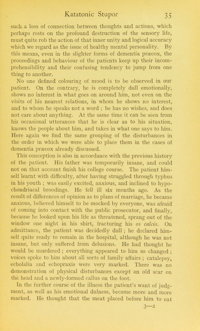 such a loss of connection between thoughts and actions, which perhaps rests on the profound destruction of the sensory life, must quite rob the action of that inner unity and logical accuracy which we regard as the issue of healthy mental personality. By this means, even in the slighter forms of dementia praecox, the proceedings and behaviour of the patients keep up their incom- prehensibility and their confusing tendency to jump from one thing to another. No one defined colouring of mood is to be observed in our patient. On the contrary, he is completely dull emotionally, shows no interest in what goes on around him, not even on the visits of his nearest relations, in whom he shows no interest, and to whom he speaks not a word ; he has no wishes, and does not care about anything. At the same time it can be seen from his occasional utterances that he is clear as to his situation, knows the people about him, and takes in what one says to him. Here again we find the same grouping of the disturbances in the order in which we were able to place them in the cases of dementia praecox already discussed. This conception is also in accordance with the previous history of the patient. His father was temporarily insane, and could not on that account finish his college course. The patient him- self learnt with difficulty, after having struggled through typhus in his youth ; was easily excited, anxious, and inclined to hypo- chondriacal broodings. He fell ill six months ago. As the result of differences of opinion as to plans of marriage, he became anxious, believed himself to be mocked by everyone, was afraid of coming into contact with the public prosecutor, and finally, because he looked upon his life as threatened, sprang out of the window one night in his shirt, fracturing his os calcis. On admittance, the patient was decidedly dull ; he declared him- self quite ready to remain in the hospital, although he was not insane, but only suffered from delusions. He had thought he would be murdered ; everything appeared to him so changed ; voices spoke to him about all sorts of family affairs ; catalepsy, echolalia and echopraxis were very marked. There was no demonstration of physical disturbances except an old scar on the head and a newly-formed callus on the foot. In the further course of the illness the patient’s want of judg- ment, as well as his emotional dulness, became more and more marked. He thought that the meat placed before him to eat 3—2