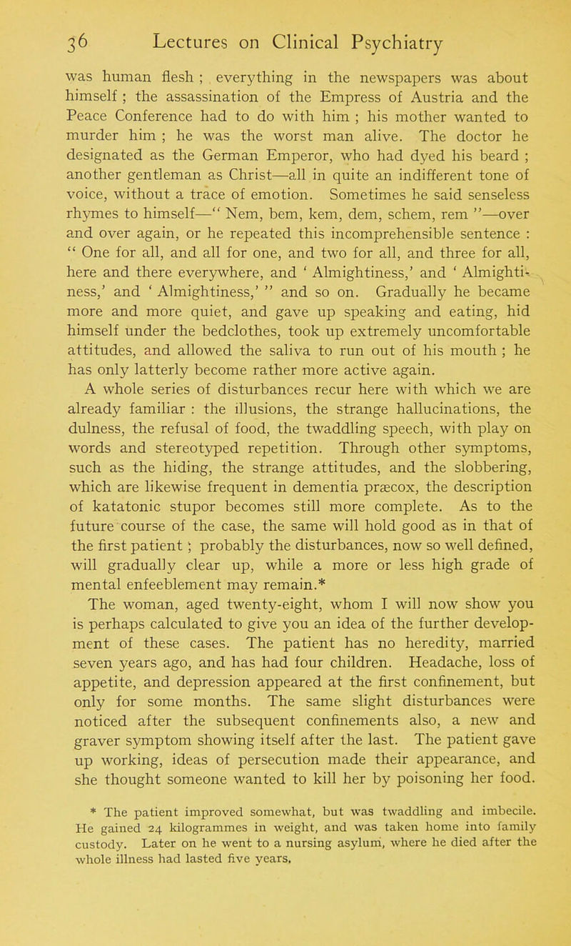 was human flesh ; everything in the newspapers was about himself ; the assassination of the Empress of Austria and the Peace Conference had to do with him ; his mother wanted to murder him ; he was the worst man alive. The doctor he designated as the German Emperor, who had dyed his beard ; another gentleman as Christ—all in quite an indifferent tone of voice, without a trace of emotion. Sometimes he said senseless rhymes to himself—“ Nem, bem, kem, dem, schem, rem ”—over and over again, or he repeated this incomprehensible sentence : “ One for all, and all for one, and two for all, and three for all, here and there everywhere, and ‘ Almightiness,’ and ‘ Almighti- ness,’ and ‘ Almightiness,’ ” and so on. Gradually he became more and more quiet, and gave up speaking and eating, hid himself under the bedclothes, took up extremely uncomfortable attitudes, and allowed the saliva to run out of his mouth ; he has only latterly become rather more active again. A whole series of disturbances recur here with which we are already familiar : the illusions, the strange hallucinations, the dulness, the refusal of food, the twaddling speech, with play on words and stereotyped repetition. Through other symptoms, such as the hiding, the strange attitudes, and the slobbering, which are likewise frequent in dementia praecox, the description of katatonic stupor becomes still more complete. As to the future course of the case, the same will hold good as in that of the first patient; probably the disturbances, now so well defined, will gradually clear up, while a more or less high grade of mental enfeeblement may remain.* The woman, aged twenty-eight, whom I will now show you is perhaps calculated to give you an idea of the further develop- ment of these cases. The patient has no heredity, married seven years ago, and has had four children. Headache, loss of appetite, and depression appeared at the first confinement, but only for some months. The same slight disturbances were noticed after the subsequent confinements also, a new and graver symptom showing itself after the last. The patient gave up working, ideas of persecution made their appearance, and she thought someone wanted to kill her by poisoning her food. * The patient improved somewhat, but was twaddling and imbecile. He gained 24 kilogrammes in weight, and was taken home into family custody. Later on he went to a nursing asylum, where he died after the whole illness had lasted five years.