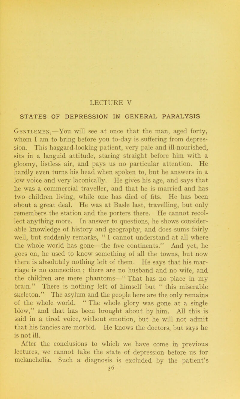 LECTURE V STATES OF DEPRESSION IN GENERAL PARALYSIS Gentlemen,—You will see at once that the man, aged forty, whom I am to bring before you to-day is suffering from depres- sion. This haggard-looking patient, very pale and ill-nourished, sits in a languid attitude, staring straight before him with a gloomy, listless air, and pays us no particular attention. He hardly even turns his head when spoken to, but he answers in a low voice and very laconically. He gives his age, and says that he was a commercial traveller, and that he is married and has two children living, while one has died of fits. He has been about a great deal. He was at Basle last, travelling, but only remembers the station and the porters there. He cannot recol- lect anything more. In answer to questions, he shows consider- able knowledge of history and geography, and does sums fairly well, but suddenly remarks, “ I cannot understand at all where the whole world has gone—the five continents.” And yet, he goes on, he used to know something of all the towns, but now there is absolutely nothing left of them. He says that his mar- riage is no connection ; there are no husband and no wife, and the children are mere phantoms—“ That has no place in my brain.” There is nothing left of himself but “ this miserable skeleton.” The asylum and the people here are the only remains of the whole world. “ The whole glory was gone at a single blow,” and that has been brought about by him. All this is said in a tired voice, without emotion, but he will not admit that his fancies are morbid. He knows the doctors, but says he is not ill. After the conclusions to which we have come in previous lectures, we cannot take the state of depression before us for melancholia. Such a diagnosis is excluded by the patient’s 36