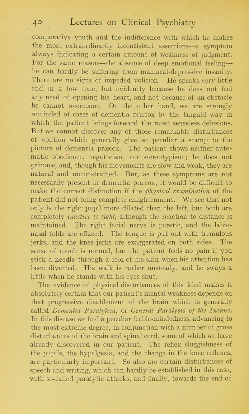 comparative youth and the indifference with which he makes the most extraordinarily inconsistent assertions—a symptom always indicating a certain amount of weakness of judgment. For the same reason—the absence of deep emotional feeling— he can hardly be suffering from maniacal-depressive insanity. There are no signs of impeded volition. He speaks very little and in a low tone, but evidently because he does not feel any need of opening his heart, and not because of an obstacle he cannot overcome. On the other hand, we are strongly reminded of cases of dementia praecox by the languid way in which the patient brings forward the most senseless delusions. But we cannot discover any of those remarkable disturbances of volition which generally give so peculiar a stamp to the picture of dementia praecox. The patient shows neither auto- matic obedience, negativism, nor stereotypism ; he does not grimace, and, though his movements are slow and weak, they are natural and unconstrained. But, as these symptoms are not necessarily present in dementia praecox, it would be difficult to make the correct distinction if the physical examination of the patient did not bring complete enlightenment. We see that not only is the right pupil more dilated than the left, but both are completely inactive to light, although the reaction to distance is maintained. The right facial nerve is paretic, and the labio- nasal folds are effaced. The tongue is put out with tremulous jerks, and the knee-jerks are exaggerated on both sides. The sense of touch is normal, but the patient feels no pain if you stick a needle through a fold of his skin when his attention has been diverted. His walk is rather unsteady, and he sways a little when he stands with his eyes shut. The evidence of physical disturbances of this kind makes it absolutely certain that our patient’s mental weakness depends on that progressive disablement of the brain which is generally called Dementia Paralytica, or General Paralysis of the Insane. In this disease we find a peculiar feeble-nrindedness, advancing to the most extreme degree, in conjunction with a number of gross disturbances of the brain and spinal cord, some of which we have already discovered in our patient. The reflex sluggishness of the pupils, the hypalgesia, and the change in the knee reflexes, are particularly important. So also are certain disturbances of speech and writing, which can hardly be established in this case, with so-called paralytic attacks, and finally, towards the end of
