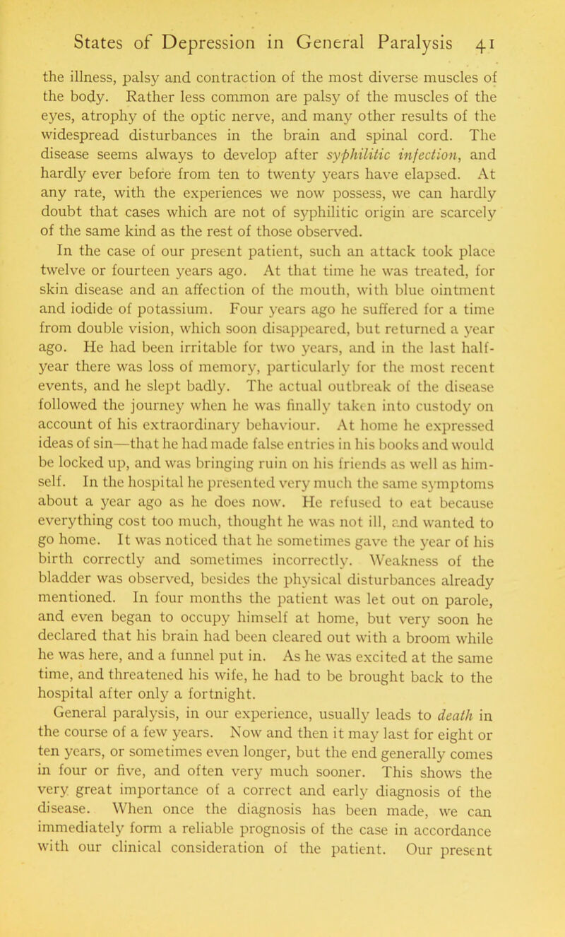 the illness, palsy and contraction of the most diverse muscles of the body. Rather less common are palsy of the muscles of the eyes, atrophy of the optic nerve, and many other results of the widespread disturbances in the brain and spinal cord. The disease seems always to develop after syphilitic infection, and hardly ever before from ten to twenty years have elapsed. At any rate, with the experiences we now possess, we can hardly doubt that cases which are not of sjrphilitic origin are scarcely of the same kind as the rest of those observed. In the case of our present patient, such an attack took place twelve or fourteen years ago. At that time he was treated, for skin disease and an affection of the mouth, with blue ointment and iodide of potassium. Four years ago he suffered for a time from double vision, which soon disappeared, but returned a year ago. He had been irritable for two years, and in the last half- year there was loss of memory, particularly for the most recent events, and he slept badly. The actual outbreak of the disease followed the journey when he was finally taken into custody on account of his extraordinary behaviour. At home he expressed ideas of sin—that he had made false entries in his books and would be locked up, and was bringing ruin on his friends as well as him- self. In the hospital he presented very much the same symptoms about a year ago as he does now. He refused to eat because everything cost too much, thought he was not ill, and wanted to go home. It was noticed that he sometimes gave the year of his birth correctly and sometimes incorrectly. Weakness of the bladder was observed, besides the physical disturbances already mentioned. In four months the patient was let out on parole, and even began to occupy himself at home, but very soon he declared that his brain had been cleared out with a broom while he was here, and a funnel put in. As he was excited at the same time, and threatened his wife, he had to be brought back to the hospital after only a fortnight. General paralysis, in our experience, usually leads to death in the course of a few years. Now and then it may last for eight or ten years, or sometimes even longer, but the end generally comes in four or five, and often very much sooner. This shows the very great importance of a correct and early diagnosis of the disease. When once the diagnosis has been made, we can immediately form a reliable prognosis of the case in accordance with our clinical consideration of the patient. Our present