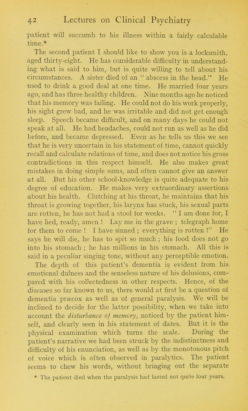 patient will succumb to his illness within a fairly calculable time.* The second patient I should like to show you is a locksmith, aged thirty-eight. He has considerable difficulty in understand- ing what is said to him, but is quite willing to tell about his circumstances. A sister died of an “ abscess in the head.” He used to drink a good deal at one time. He married four years ago, and has three healthy children. Nine months ago he noticed that his memory was failing. He could not do his work properly, his sight grew bad, and he was irritable and did not get enough sleep. Speech became difficult, and on many days he could not speak at all. He had headaches, could not run as well as he did before, and became depressed. Even as he tells us this we see that he is very uncertain in his statement of time, cannot quickly recall and calculate relations of time, and does not notice his gross contradictions in this respect himself. He also makes great mistakes in doing simple sums, and often cannot give an answer at all. But his other school-knowledge is quite adequate to his degree of education. He makes very extraordinary assertions about his health. Clutching at his throat, he maintains that his throat is growing together, his larynx has stuck, his sexual parts are rotten, he has not had a stool for weeks. “ I am done for, I have lied, ready, amen ! Lay me in the grave ; telegraph home for them to come ! I have sinned ; everything is rotten !” He says he will die, he has to spit so much ; his food does not go into his stomach ; he has millions in his stomach. All this is said in a peculiar singing tone, without any perceptible emotion. The depth of this patient’s dementia is evident from his emotional dulness and the senseless nature of his delusions, com- pared with his collectedness in other respects. Hence, of the diseases so far known to us, there would at first be a question of dementia praecox as well as of general paralysis. We will be inclined to decide for the latter possibility, when we take into account the disturbance of memory, noticed by the patient him- self, and clearly seen in his statement of dates. But it is the physical examination which turns the scale. During the patient’s narrative we had been struck by the indistinctness and difficulty of his enunciation, as well as by the monotonous pitch of voice which is often observed in paralytics. The patient seems to chew his words, without bringing out the separate * The patient died when the paralysis had lasted not quite four years.