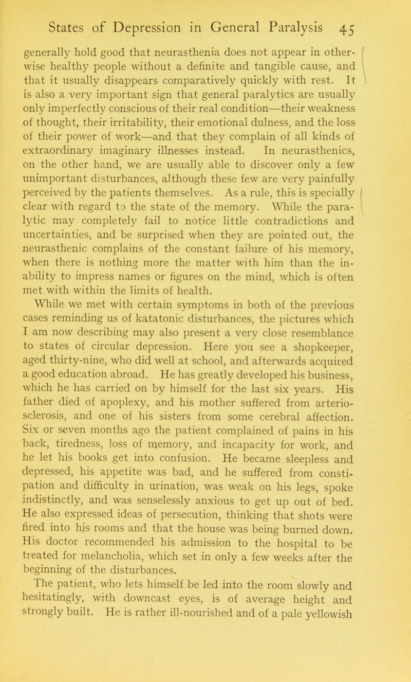 generally hold good that neurasthenia does not appear in other- wise healthy people without a definite and tangible cause, and that it usually disappears comparatively quickly with rest. It is also a very important sign that general paralytics are usually only imperfectly conscious of their real condition—their weakness of thought, their irritability, their emotional dulness, and the loss of their power of work—and that they complain of all kinds of extraordinary imaginary illnesses instead. In neurasthenics, on the other hand, we are usually able to discover only a few unimportant disturbances, although these few are very painfully perceived by the patients themselves. As a rule, this is specially clear with regard to the state of the memory. While the para- lytic may completely fail to notice little contradictions and uncertainties, and be surprised when they are pointed out, the neurasthenic complains of the constant failure of his memory, when there is nothing more the matter with him than the in- ability to impress names or figures on the mind, which is often met with within the limits of health. While we met with certain symptoms in both of the previous cases reminding us of katatonic disturbances, the pictures which I am now describing may also present a very close resemblance to states of circular depression. Here you see a shopkeeper, aged thirty-nine, who did well at school, and afterwards acquired a good education abroad. He has greatly developed his business, which he has carried on by himself for the last six years. His father died of apoplexy, and his mother suffered from arterio- sclerosis, and one of his sisters from some cerebral affection. Six or seven months ago the patient complained of pains in his back, tiredness, loss of memory, and incapacity for work, and he let his books get into confusion. He became sleepless and depressed, his appetite was bad, and he suffered from consti- pation and difficulty in urination, was weak on his legs, spoke indistinctly, and was senselessly anxious to get up out of bed. He also expressed ideas of persecution, thinking that shots were fired into hjs rooms and that the house was being burned down. His doctor recommended his admission to the hospital to be treated for melancholia, which set in only a few weeks after the beginning of the disturbances. The patient, who lets himself be led into the room slowly and hesitatingly, with downcast eyes, is of average height and strongly built. He is rather ill-nourished and of a pale yellowish