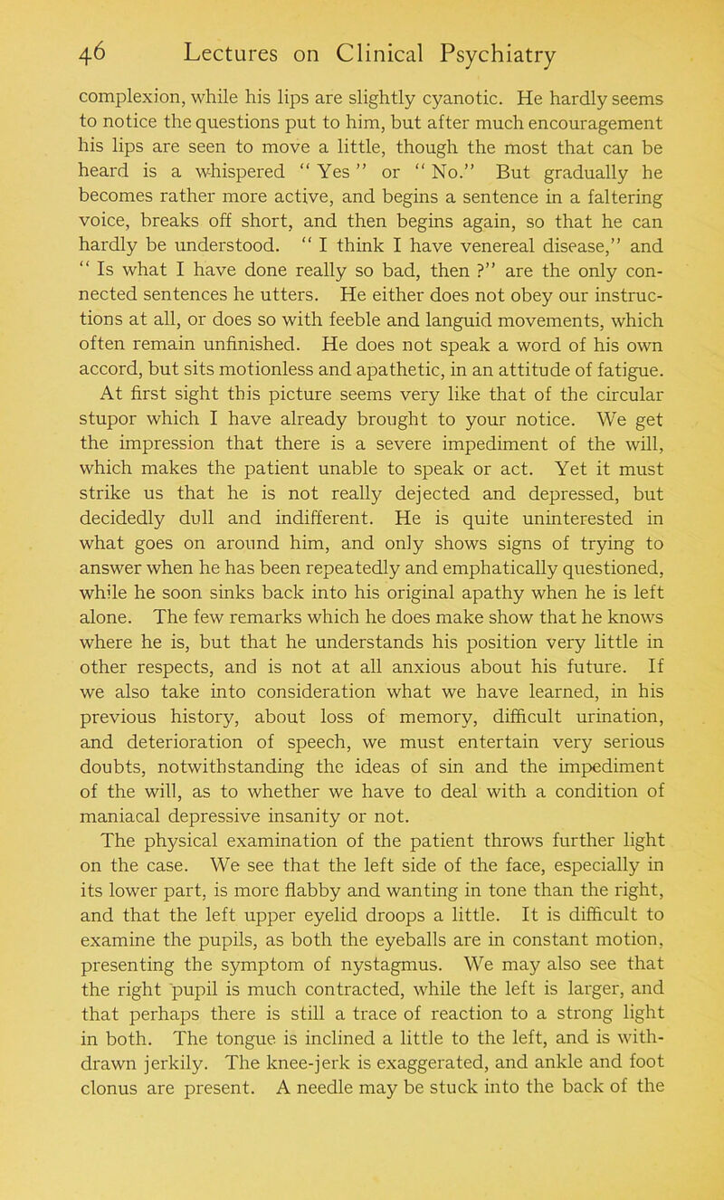 complexion, while his lips are slightly cyanotic. He hardly seems to notice the questions put to him, but after much encouragement his lips are seen to move a little, though the most that can be heard is a whispered “ Yes ” or “ No.” But gradually he becomes rather more active, and begins a sentence in a faltering voice, breaks off short, and then begins again, so that he can hardly be understood. “ I think I have venereal disease,” and “ Is what I have done really so bad, then ?” are the only con- nected sentences he utters. He either does not obey our instruc- tions at all, or does so with feeble and languid movements, which often remain unfinished. He does not speak a word of his own accord, but sits motionless and apathetic, in an attitude of fatigue. At first sight this picture seems very like that of the circular stupor which I have already brought to your notice. We get the impression that there is a severe impediment of the will, which makes the patient unable to speak or act. Yet it must strike us that he is not really dejected and depressed, but decidedly dull and indifferent. He is quite uninterested in what goes on around him, and only shows signs of trying to answer when he has been repeatedly and emphatically questioned, while he soon sinks back into his original apathy when he is left alone. The few remarks which he does make show that he knows where he is, but that he understands his position very little in other respects, and is not at all anxious about his future. If we also take into consideration what we have learned, in his previous history, about loss of memory, difficult urination, and deterioration of speech, we must entertain very serious doubts, notwithstanding the ideas of sin and the impediment of the will, as to whether we have to deal with a condition of maniacal depressive insanity or not. The physical examination of the patient throws further light on the case. We see that the left side of the face, especially in its lower part, is more flabby and wanting in tone than the right, and that the left upper eyelid droops a little. It is difficult to examine the pupils, as both the eyeballs are in constant motion, presenting the symptom of nystagmus. We may also see that the right pupil is much contracted, while the left is larger, and that perhaps there is still a trace of reaction to a strong light in both. The tongue is inclined a little to the left, and is with- drawn jerkily. The knee-jerk is exaggerated, and ankle and foot clonus are present. A needle may be stuck into the back of the