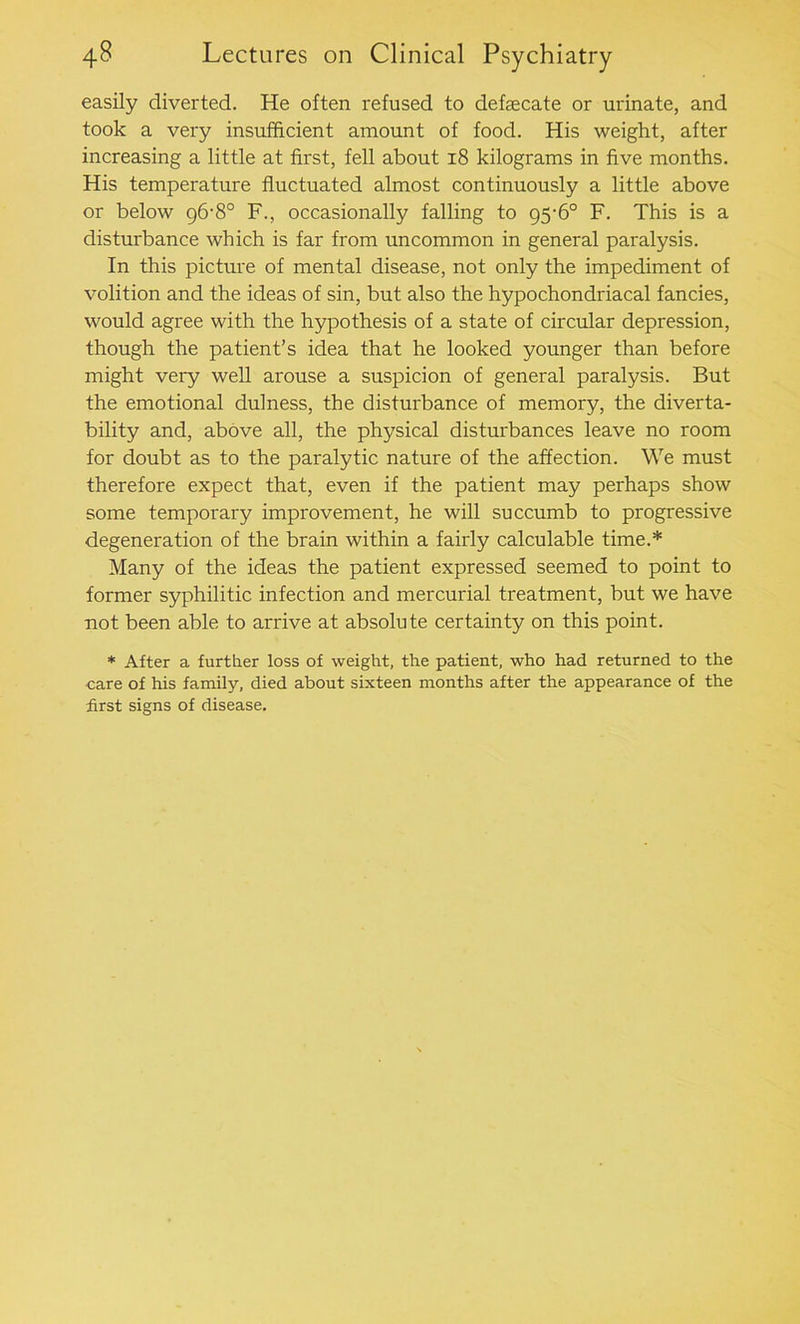easily diverted. He often refused to defaecate or urinate, and took a very insufficient amount of food. His weight, after increasing a little at first, fell about 18 kilograms in five months. His temperature fluctuated almost continuously a little above or below 96-8° F., occasionally falling to 95-6° F. This is a disturbance which is far from uncommon in general paralysis. In this picture of mental disease, not only the impediment of volition and the ideas of sin, but also the hypochondriacal fancies, would agree with the hypothesis of a state of circular depression, though the patient’s idea that he looked younger than before might very well arouse a suspicion of general paralysis. But the emotional dulness, the disturbance of memory, the diverta- bility and, above all, the physical disturbances leave no room for doubt as to the paralytic nature of the affection. We must therefore expect that, even if the patient may perhaps show some temporary improvement, he will succumb to progressive degeneration of the brain within a fairly calculable time.* Many of the ideas the patient expressed seemed to point to former syphilitic infection and mercurial treatment, but we have not been able to arrive at absolute certainty on this point. * After a further loss of weight, the patient, who had returned to the care of his family, died about sixteen months after the appearance of the first signs of disease.