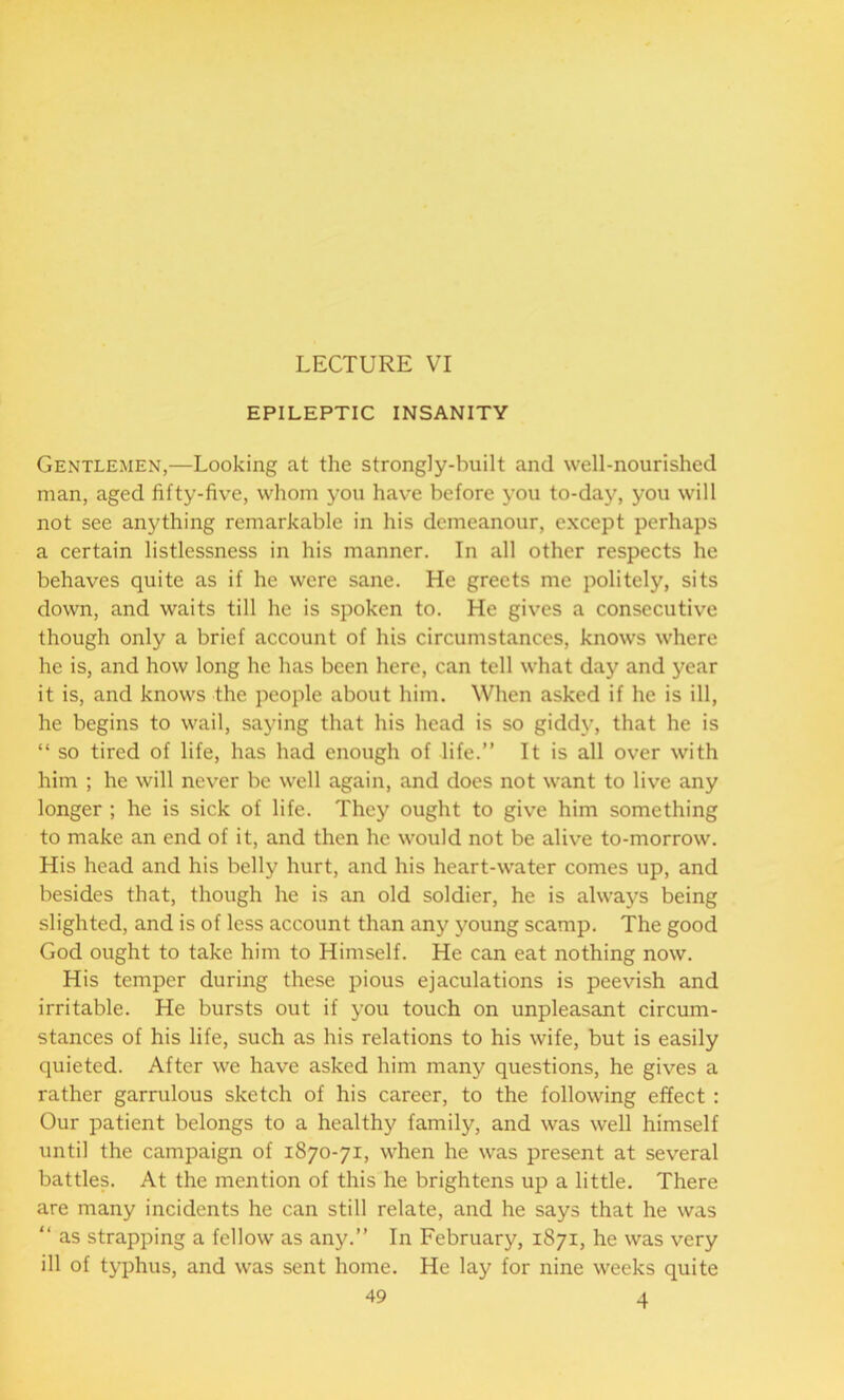 LECTURE VI EPILEPTIC INSANITY Gentlemen,—Looking at the strongly-built and well-nourished man, aged fifty-five, whom you have before you to-day, you will not see anything remarkable in his demeanour, except perhaps a certain listlessness in his manner. In all other respects he behaves quite as if he were sane. He greets me politely, sits down, and waits till he is spoken to. He gives a consecutive though only a brief account of his circumstances, knows where he is, and how long he has been here, can tell what day and year it is, and knows the people about him. When asked if he is ill, he begins to wail, saying that his head is so giddy, that he is “ so tired of life, has had enough of life.” It is all over with him ; he will never be well again, and does not want to live any longer ; he is sick of life. They ought to give him something to make an end of it, and then he would not be alive to-morrow. His head and his belly hurt, and his heart-water comes up, and besides that, though he is an old soldier, he is always being slighted, and is of less account than any young scamp. The good God ought to take him to Himself. He can eat nothing now. His temper during these pious ejaculations is peevish and irritable. He bursts out if you touch on unpleasant circum- stances of his life, such as his relations to his wife, but is easily quieted. After we have asked him many questions, he gives a rather garrulous sketch of his career, to the following effect : Our patient belongs to a healthy family, and was well himself until the campaign of 1870-71, when he was present at several battles. At the mention of this he brightens up a little. There are many incidents he can still relate, and he says that he was  as strapping a fellow as any.” In February, 1871, he was very ill of typhus, and was sent home. He lay for nine weeks quite