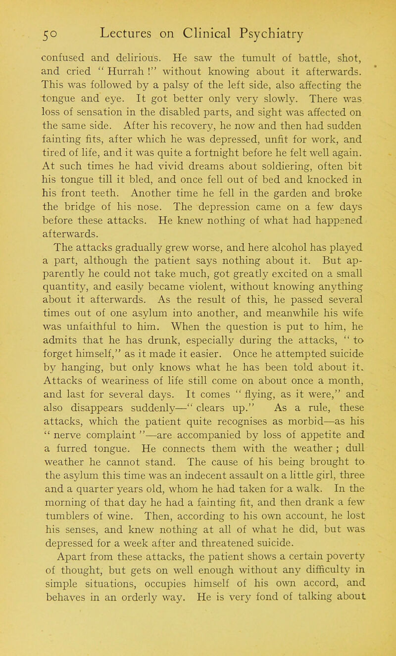 confused and delirious. He saw the tumult of battle, shot, and cried “ Hurrah !” without knowing about it afterwards. This was followed by a palsy of the left side, also affecting the tongue and eye. It got better only very slowly. There was loss of sensation in the disabled parts, and sight was affected on the same side. After his recovery, he now and then had sudden fainting fits, after which he was depressed, unfit for work, and tired of life, and it was quite a fortnight before he felt well again. At such times he had vivid dreams about soldiering, often bit his tongue till it bled, and once fell out of bed and knocked in his front teeth. Another time he fell in the garden and broke the bridge of his nose. The depression came on a few days before these attacks. He knew nothing of what had happened afterwards. The attacks gradually grew worse, and here alcohol has played a part, although the patient says nothing about it. But ap- parently he could not take much, got greatly excited on a small quantity, and easily became violent, without knowing anything about it afterwards. As the result of this, he passed several times out of one asylum into another, and meanwhile his wife was unfaithful to him. When the question is put to him, he admits that he has drunk, especially during the attacks, “ to forget himself,” as it made it easier. Once he attempted suicide by hanging, but only knows what he has been told about it. Attacks of weariness of life still come on about once a month, and last for several days. It comes “ flying, as it were,” and also disappears suddenly—“ clears up.” As a rule, these attacks, which the patient quite recognises as morbid—as his “ nerve complaint ”—are accompanied by loss of appetite and a furred tongue. He connects them with the weather ; dull weather he cannot stand. The cause of his being brought to the asylum this time was an indecent assault on a little girl, three and a quarter years old, whom he had taken for a walk. In the morning of that day he had a fainting fit, and then drank a few tumblers of wine. Then, according to his own account, he lost his senses, and knew nothing at all of what he did, but was depressed for a week after and threatened suicide. Apart from these attacks, the patient shows a certain poverty of thought, but gets on well enough without any difficulty in simple situations, occupies himself of his own accord, and behaves in an orderly way. He is very fond of talking about