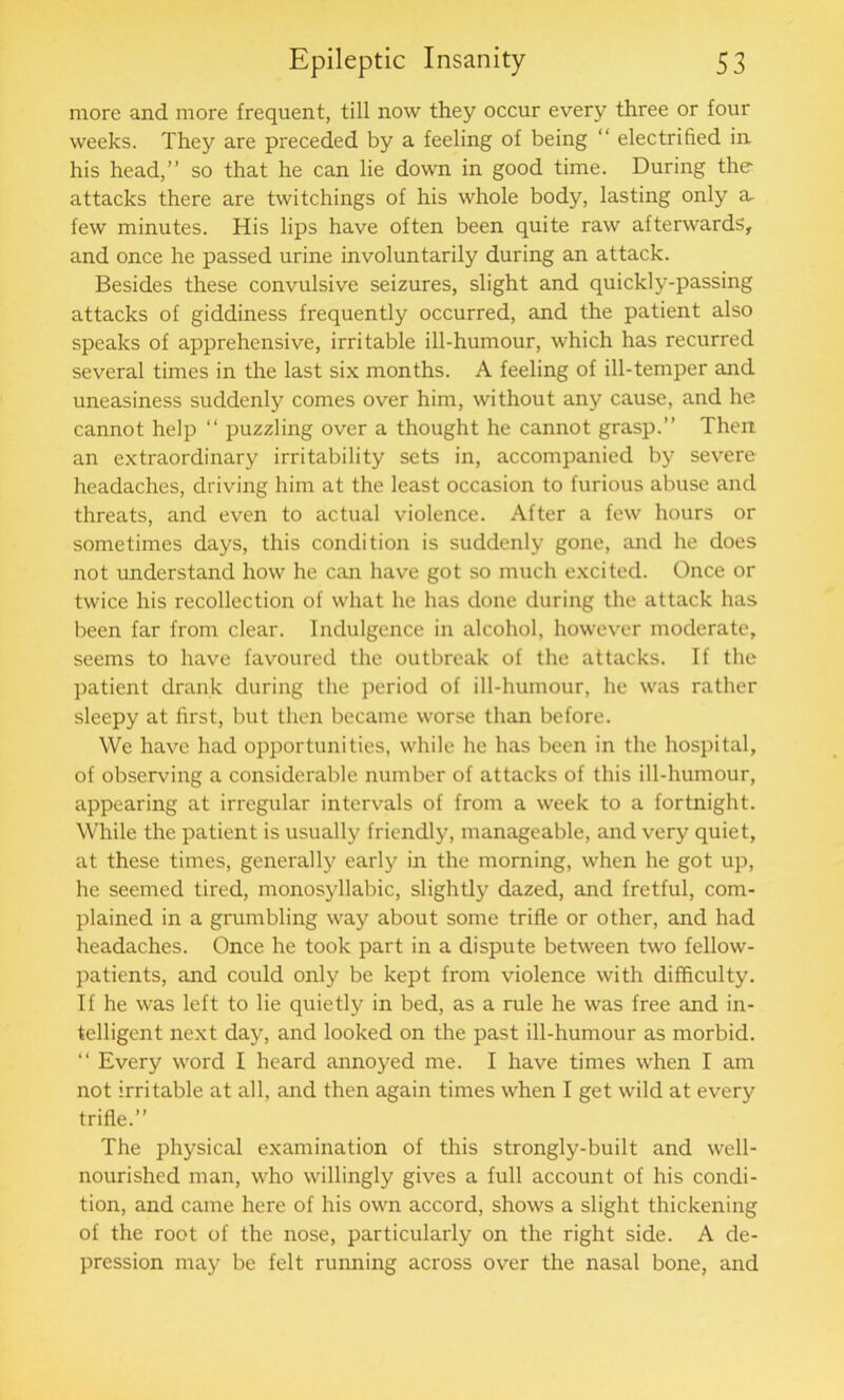 more and more frequent, till now they occur every three or four weeks. They are preceded by a feeling of being “ electrified in his head,” so that he can lie down in good time. During the attacks there are twitellings of his whole body, lasting only a. few minutes. His lips have often been quite raw afterwards, and once he passed urine involuntarily during an attack. Besides these convulsive seizures, slight and quickly-passing attacks of giddiness frequently occurred, and the patient also speaks of apprehensive, irritable ill-humour, which has recurred several times in the last six months. A feeling of ill-temper and uneasiness suddenly comes over him, without any cause, and he cannot help “ puzzling over a thought he cannot grasp.” Then an extraordinary irritability sets in, accompanied by severe headaches, driving him at the least occasion to furious abuse and threats, and even to actual violence. After a few hours or sometimes days, this condition is suddenly gone, and he does not understand how he can have got so much excited. Once or twice his recollection of what he has done during the attack has been far from clear. Indulgence in alcohol, however moderate, seems to have favoured the outbreak of the attacks. If the patient drank during the period of ill-humour, he was rather sleepy at first, but then became worse than before. We have had opportunities, while he has been in the hospital, of observing a considerable number of attacks of this ill-humour, appearing at irregular intervals of from a week to a fortnight. While the patient is usually friendly, manageable, and very quiet, at these times, generally early in the morning, when he got up, he seemed tired, monosyllabic, slightly dazed, and fretful, com- plained in a grumbling way about some trifle or other, and had headaches. Once he took part in a dispute between two fellow- patients, and could only be kept from violence with difficulty. If he was left to lie quietly in bed, as a rule he was free and in- telligent next day, and looked on the past ill-humour as morbid. “ Every word I heard annoyed me. I have times when I am not irritable at all, and then again times when I get wild at every trifle.” The physical examination of this strongly-built and well- nourished man, who willingly gives a full account of his condi- tion, and came here of his own accord, shows a slight thickening of the root of the nose, particularly on the right side. A de- pression may be felt running across over the nasal bone, and