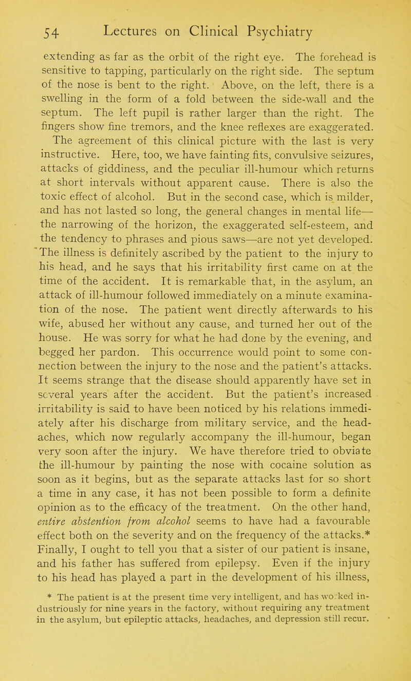 extending as far as the orbit of the right eye. The forehead is sensitive to tapping, particularly on the right side. The septum of the nose is bent to the right. Above, on the left, there is a swelling in the form of a fold between the side-wall and the septum. The left pupil is rather larger than the right. The fingers show fine tremors, and the knee reflexes are exaggerated. The agreement of this clinical picture with the last is very instructive. Here, too, we have fainting fits, convulsive seizures, attacks of giddiness, and the peculiar ill-humour which returns at short intervals without apparent cause. There is also the toxic effect of alcohol. But in the second case, which is milder, and has not lasted so long, the general changes in mental life— the narrowing of the horizon, the exaggerated self-esteem, and the tendency to phrases and pious saws—are not yet developed. The illness is definitely ascribed by the patient to the injury to his head, and he says that his irritability first came on at the time of the accident. It is remarkable that, in the asylum, an attack of ill-humour followed immediately on a minute examina- tion of the nose. The patient went directly afterwards to his wife, abused her without any cause, and turned her out of the house. He was sorry for what he had done by the evening, and begged her pardon. This occurrence would point to some con- nection between the injury to the nose and the patient’s attacks. It seems strange that the disease should apparently have set in several years after the accident. But the patient’s increased irritability is said to have been noticed by his relations immedi- ately after his discharge from military service, and the head- aches, which now regularly accompany the ill-humour, began very soon after the injury. We have therefore tried to obviate the ill-humour by painting the nose with cocaine solution as soon as it begins, but as the separate attacks last for so short a time in any case, it has not been possible to form a definite opinion as to the efficacy of the treatment. On the other hand, entire abstention from alcohol seems to have had a favourable effect both on the severity and on the frequency of the attacks.* Finally, I ought to tell you that a sister of our patient is insane, and his father has suffered from epilepsy. Even if the injury to his head has played a part in the development of his illness, * The patient is at the present time very intelligent, and has worked in- dustriously for nine years in the factory, without requiring any treatment in the asylum, but epileptic attacks, headaches, and depression still recur.