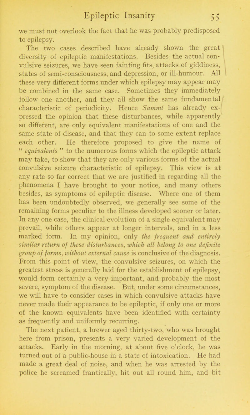 we must not overlook the fact that he was probably predisposed to epilepsy. The two cases described have already shown the great diversity of epileptic manifestations. Besides the actual con- vulsive seizures, we have seen fainting fits, attacks of giddiness, states of semi-consciousness, and depression, or ill-humour. All these very different forms under which epilepsy may appear may be combined in the same case. Sometimes they immediately follow one another, and they all show the same fundamental characteristic of periodicity. Hence Sammt has already ex- pressed the opinion that these disturbances, while apparently so different, are only equivalent manifestations of one and the same state of disease, and that they can to some extent replace each other. He therefore proposed to give the name of “ equivalents ” to the numerous forms which the epileptic attack may take, to show that they are only various forms of the actual convulsive seizure characteristic of epilepsy. This view is at any rate so far correct that we are justified in regarding all the phenomena I have brought to your notice, and many others besides, as symptoms of epileptic disease. Where one of them has been undoubtedly observed, we generally see some of the remaining forms peculiar to the illness developed sooner or later. In any one case, the clinical evolution of a single equivalent may prevail, while others appear at longer intervals, and in a less marked form. In my opinion, only the frequent and entirely similar return of these disturbances, which all belong to one definite group of forms, without external cause is conclusive of the diagnosis. From this point of view, the convulsive seizures, on which the greatest stress is generally laid for the establishment of epilepsy, would form certainly a very important, and probably the most severe, symptom of the disease. But, under some circumstances, we will have to consider cases in which convulsive attacks have never made their appearance to be epileptic, if only one or more of the known equivalents have been identified with certainty as frequently and uniformly recurring. The next patient, a brewer aged thirty-two, who was brought here from prison, presents a very varied development of the attacks. Early in the morning, at about five o’clock, he was turned out of a public-house in a state of intoxication. He had made a great deal of noise, and when he was arrested by the police he screamed frantically, hit out all round him, and bit